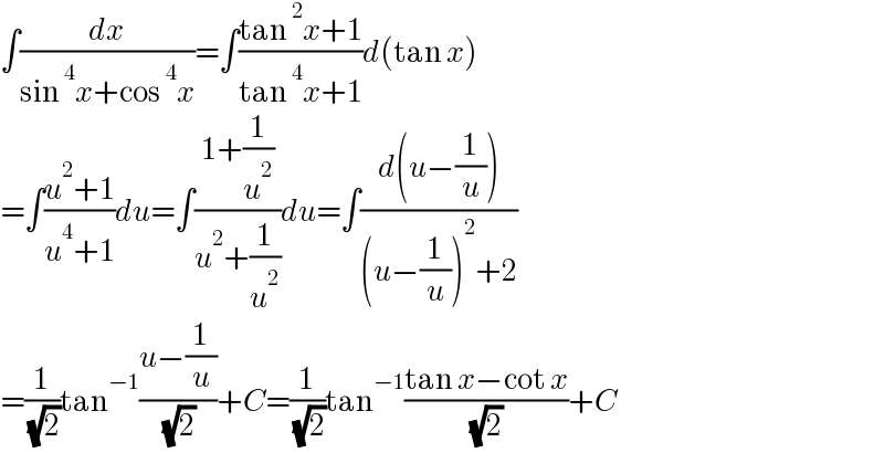 ∫(dx/(sin^4 x+cos^4 x))=∫((tan^2 x+1)/(tan^4 x+1))d(tan x)  =∫((u^2 +1)/(u^4 +1))du=∫((1+(1/u^2 ))/(u^2 +(1/u^2 )))du=∫((d(u−(1/u)))/((u−(1/u))^2 +2))  =(1/( (√2)))tan^(−1) ((u−(1/u))/( (√2)))+C=(1/( (√2)))tan^(−1) ((tan x−cot x)/( (√2)))+C  
