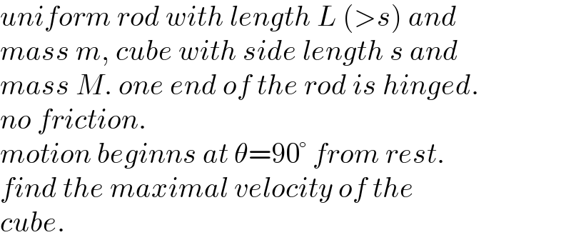 uniform rod with length L (>s) and   mass m, cube with side length s and   mass M. one end of the rod is hinged.   no friction.  motion beginns at θ=90° from rest.  find the maximal velocity of the   cube.  