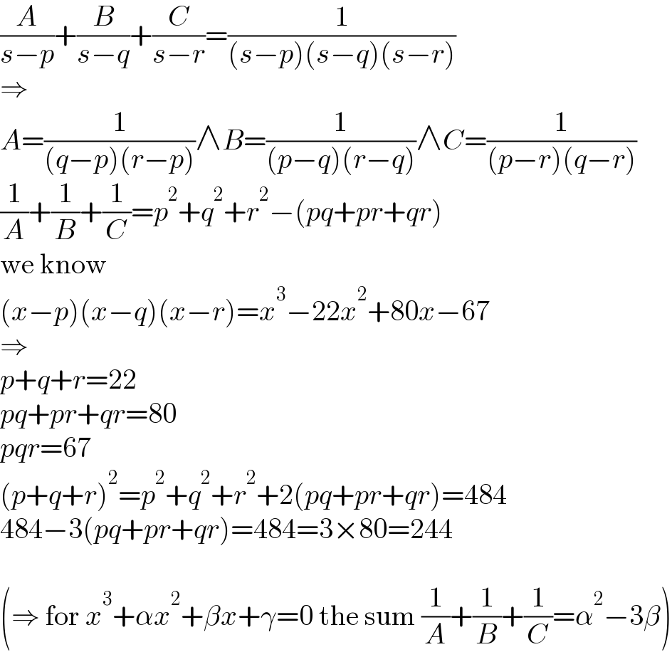 (A/(s−p))+(B/(s−q))+(C/(s−r))=(1/((s−p)(s−q)(s−r)))  ⇒  A=(1/((q−p)(r−p)))∧B=(1/((p−q)(r−q)))∧C=(1/((p−r)(q−r)))  (1/A)+(1/B)+(1/C)=p^2 +q^2 +r^2 −(pq+pr+qr)  we know  (x−p)(x−q)(x−r)=x^3 −22x^2 +80x−67  ⇒  p+q+r=22  pq+pr+qr=80  pqr=67  (p+q+r)^2 =p^2 +q^2 +r^2 +2(pq+pr+qr)=484  484−3(pq+pr+qr)=484=3×80=244    (⇒ for x^3 +αx^2 +βx+γ=0 the sum (1/A)+(1/B)+(1/C)=α^2 −3β)  