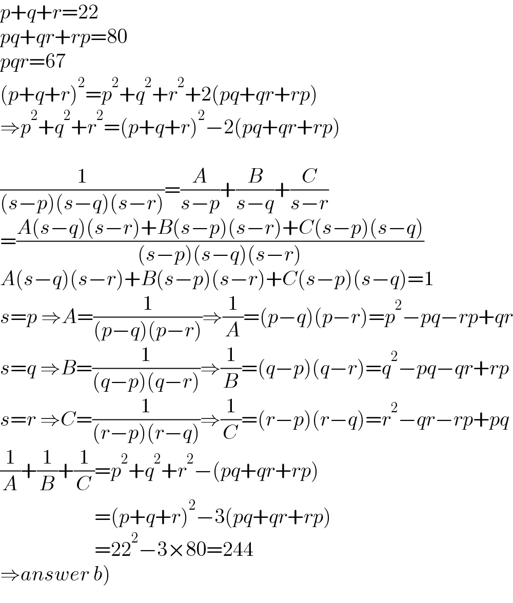 p+q+r=22  pq+qr+rp=80  pqr=67  (p+q+r)^2 =p^2 +q^2 +r^2 +2(pq+qr+rp)  ⇒p^2 +q^2 +r^2 =(p+q+r)^2 −2(pq+qr+rp)    (1/((s−p)(s−q)(s−r)))=(A/(s−p))+(B/(s−q))+(C/(s−r))  =((A(s−q)(s−r)+B(s−p)(s−r)+C(s−p)(s−q))/((s−p)(s−q)(s−r)))  A(s−q)(s−r)+B(s−p)(s−r)+C(s−p)(s−q)=1  s=p ⇒A=(1/((p−q)(p−r)))⇒(1/A)=(p−q)(p−r)=p^2 −pq−rp+qr  s=q ⇒B=(1/((q−p)(q−r)))⇒(1/B)=(q−p)(q−r)=q^2 −pq−qr+rp  s=r ⇒C=(1/((r−p)(r−q)))⇒(1/C)=(r−p)(r−q)=r^2 −qr−rp+pq  (1/A)+(1/B)+(1/C)=p^2 +q^2 +r^2 −(pq+qr+rp)                         =(p+q+r)^2 −3(pq+qr+rp)                         =22^2 −3×80=244  ⇒answer b)  