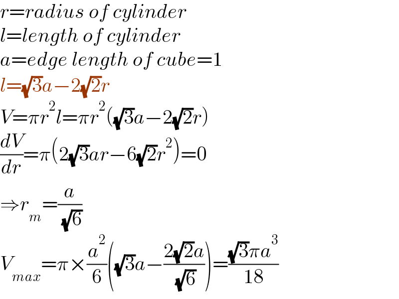 r=radius of cylinder  l=length of cylinder  a=edge length of cube=1  l=(√3)a−2(√2)r  V=πr^2 l=πr^2 ((√3)a−2(√2)r)  (dV/dr)=π(2(√3)ar−6(√2)r^2 )=0  ⇒r_m =(a/( (√6)))  V_(max) =π×(a^2 /6)((√3)a−((2(√2)a)/( (√6))))=(((√3)πa^3 )/(18))  