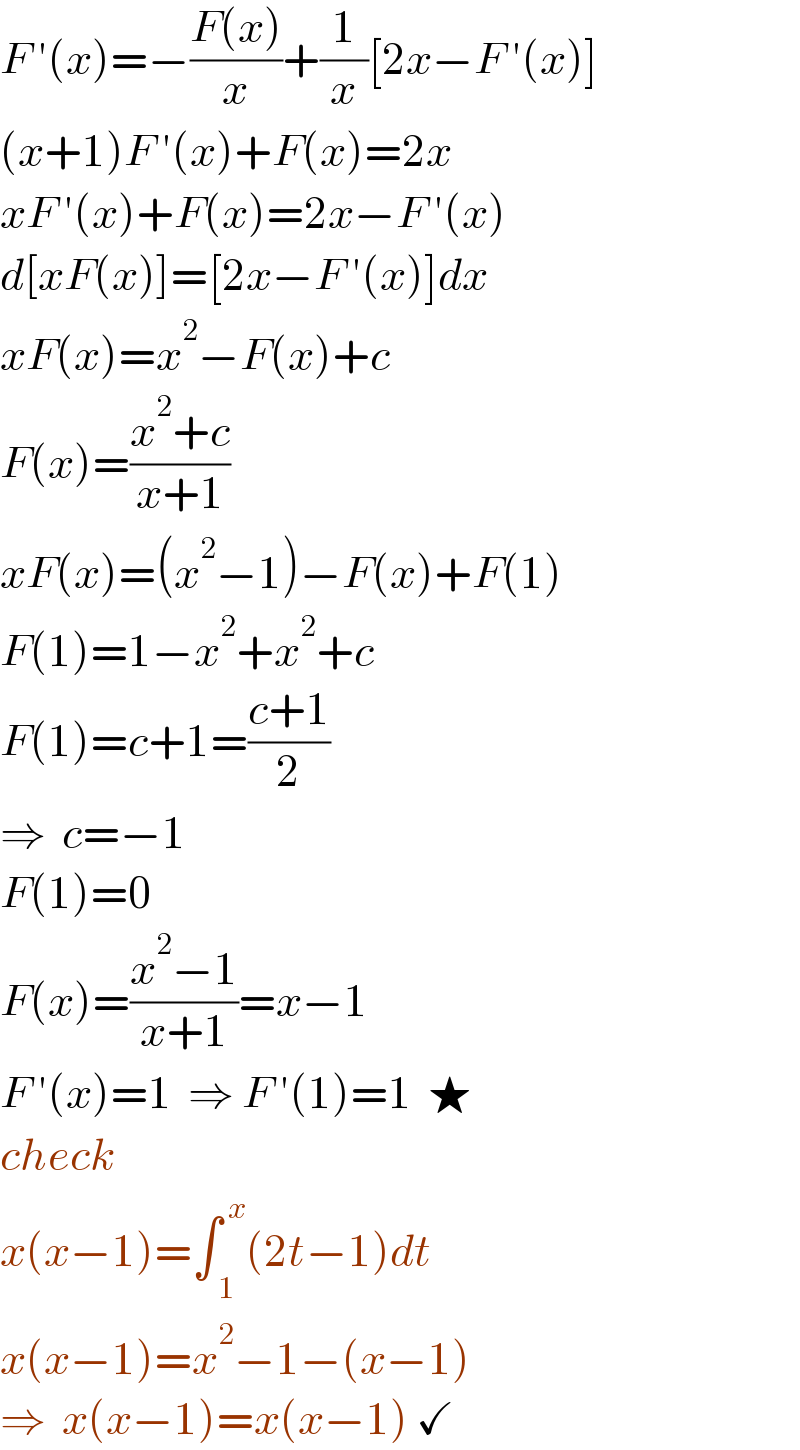 F ′(x)=−((F(x))/x)+(1/x)[2x−F ′(x)]  (x+1)F ′(x)+F(x)=2x  xF ′(x)+F(x)=2x−F ′(x)  d[xF(x)]=[2x−F ′(x)]dx  xF(x)=x^2 −F(x)+c  F(x)=((x^2 +c)/(x+1))  xF(x)=(x^2 −1)−F(x)+F(1)  F(1)=1−x^2 +x^2 +c  F(1)=c+1=((c+1)/2)  ⇒  c=−1  F(1)=0  F(x)=((x^2 −1)/(x+1))=x−1  F ′(x)=1  ⇒ F ′(1)=1  ★  check  x(x−1)=∫_( 1) ^( x) (2t−1)dt  x(x−1)=x^2 −1−(x−1)  ⇒  x(x−1)=x(x−1) ✓  