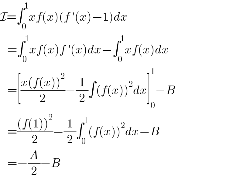 I=∫_0 ^1 xf(x)(f ′(x)−1)dx     =∫_0 ^1 xf(x)f ′(x)dx−∫_0 ^1 xf(x)dx     =[((x(f(x))^2 )/2)−(1/2)∫(f(x))^2 dx]_0 ^1 −B     =(((f(1))^2 )/2)−(1/2)∫_0 ^1 (f(x))^2 dx−B     =−(A/2)−B  