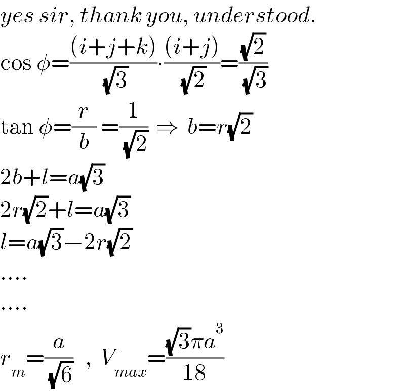 yes sir, thank you, understood.  cos φ=(((i+j+k))/( (√3)))∙(((i+j))/( (√2)))=((√2)/( (√3)))  tan φ=(r/b) =(1/( (√2)))  ⇒  b=r(√2)  2b+l=a(√3)  2r(√2)+l=a(√3)  l=a(√3)−2r(√2)  ....  ....  r_m =(a/( (√6)))   ,  V_(max) =(((√3)πa^3 )/(18))  