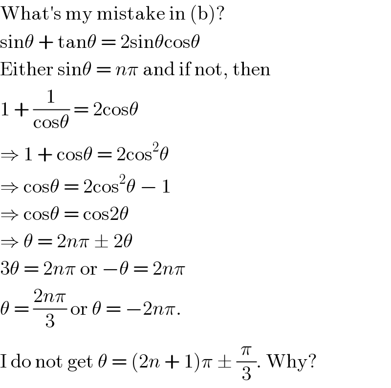 What′s my mistake in (b)?  sinθ + tanθ = 2sinθcosθ  Either sinθ = nπ and if not, then  1 + (1/(cosθ)) = 2cosθ  ⇒ 1 + cosθ = 2cos^2 θ  ⇒ cosθ = 2cos^2 θ − 1  ⇒ cosθ = cos2θ  ⇒ θ = 2nπ ± 2θ  3θ = 2nπ or −θ = 2nπ  θ = ((2nπ)/3) or θ = −2nπ.  I do not get θ = (2n + 1)π ± (π/3). Why?  