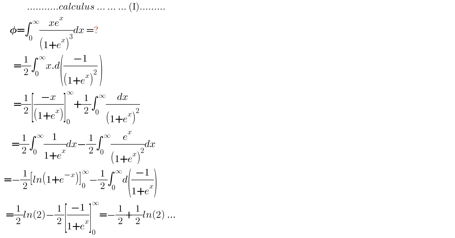               ...........calculus ... ... ... (I).........       𝛗=∫_0 ^( ∞) ((xe^x )/((1+e^x )^3 ))dx =?         =(1/2)∫_0 ^( ∞) x.d(((−1)/((1+e^x )^2 )) )         =(1/2)[((−x)/((1+e^x )))]_0 ^∞ +(1/2)∫_0 ^( ∞) (dx/((1+e^x )^2 ))        =(1/2)∫_0 ^( ∞) (1/(1+e^x ))dx−(1/2)∫_0 ^( ∞) (e^x /((1+e^x )^2 ))dx    =−(1/2)[ln(1+e^(−x) )]_0 ^∞ −(1/2)∫_0 ^( ∞) d(((−1)/(1+e^x )))     =(1/2)ln(2)−(1/2)[((−1)/(1+e^x ))]_0 ^∞ =−(1/2)+(1/2)ln(2) ...  