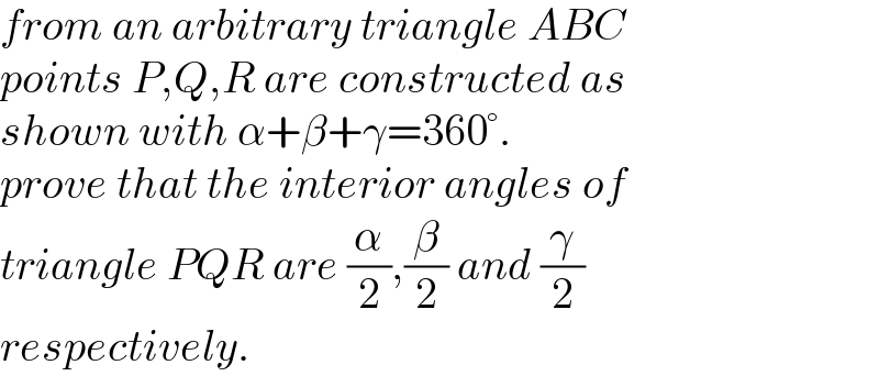 from an arbitrary triangle ABC  points P,Q,R are constructed as  shown with α+β+γ=360°.  prove that the interior angles of  triangle PQR are (α/2),(β/2) and (γ/2)  respectively.  