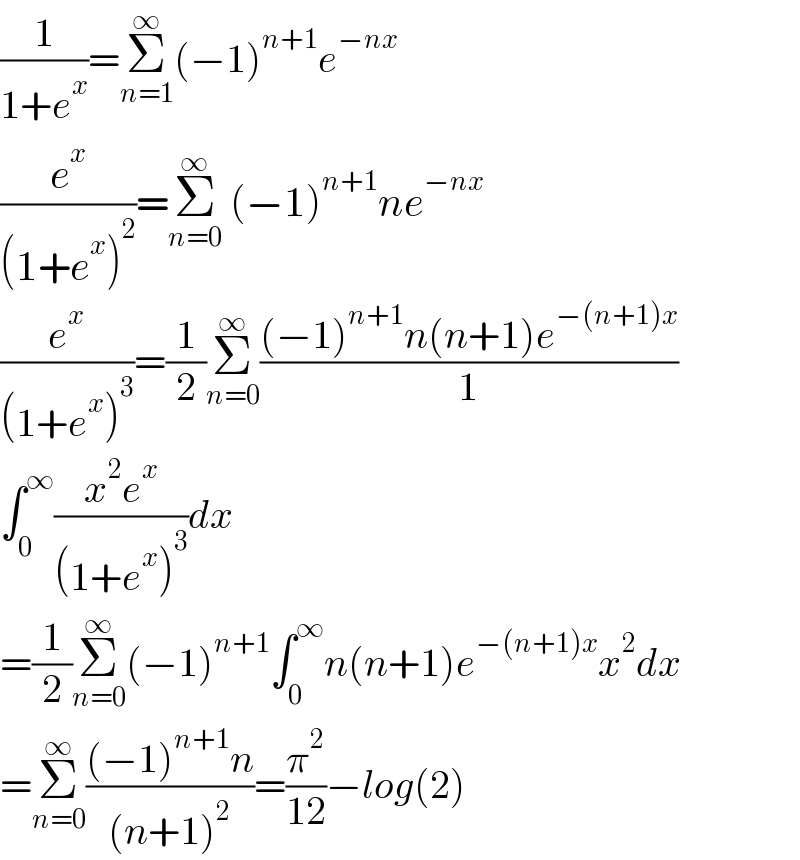 (1/(1+e^x ))=Σ_(n=1) ^∞ (−1)^(n+1) e^(−nx)   (e^x /((1+e^x )^2 ))=Σ_(n=0) ^∞  (−1)^(n+1) ne^(−nx)   (e^x /((1+e^x )^3 ))=(1/2)Σ_(n=0) ^∞ (((−1)^(n+1) n(n+1)e^(−(n+1)x) )/1)  ∫_0 ^∞ ((x^2 e^x )/((1+e^x )^3 ))dx  =(1/2)Σ_(n=0) ^∞ (−1)^(n+1) ∫_0 ^∞ n(n+1)e^(−(n+1)x) x^2 dx  =Σ_(n=0) ^∞ (((−1)^(n+1) n)/((n+1)^2 ))=(π^2 /(12))−log(2)  