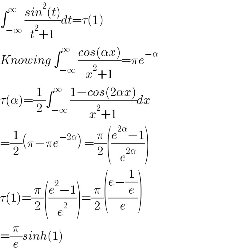 ∫_(−∞) ^∞ ((sin^2 (t))/(t^2 +1))dt=τ(1)  Knowing ∫_(−∞) ^∞ ((cos(αx))/(x^2 +1))=πe^(−α)   τ(α)=(1/2)∫_(−∞) ^∞ ((1−cos(2αx))/(x^2 +1))dx  =(1/2)(π−πe^(−2α) ) =(π/2)(((e^(2α) −1)/e^(2α) ))  τ(1)=(π/2)(((e^2 −1)/e^2 ))=(π/2)(((e−(1/e))/e))  =(π/e)sinh(1)  