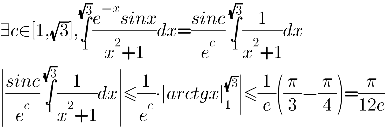 ∃c∈[1,(√3)],∫_1 ^(√3) ((e^(−x) sinx)/(x^2 +1))dx=((sinc)/e^c ) ∫_1 ^(√3) (1/(x^2 +1))dx  ∣((sinc)/e^c ) ∫_1 ^(√3) (1/(x^2 +1))dx∣≤(1/e^c )∙∣arctgx∣_1 ^(√3) ∣≤(1/e)((π/3)−(π/4))=(π/(12e))  
