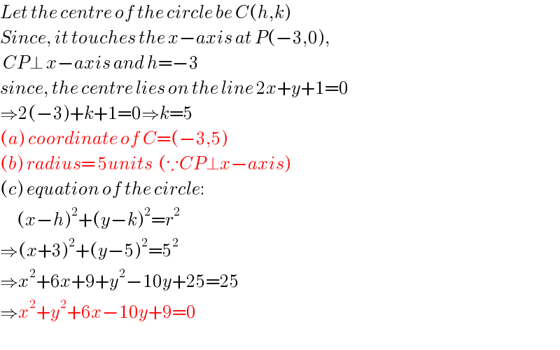 Let the centre of the circle be C(h,k)  Since, it touches the x−axis at P(−3,0),   CP⊥ x−axis and h=−3  since, the centre lies on the line 2x+y+1=0  ⇒2(−3)+k+1=0⇒k=5  (a) coordinate of C=(−3,5)  (b) radius= 5units  (∵CP⊥x−axis)  (c) equation of the circle:        (x−h)^2 +(y−k)^2 =r^2   ⇒(x+3)^2 +(y−5)^2 =5^2   ⇒x^2 +6x+9+y^2 −10y+25=25  ⇒x^2 +y^2 +6x−10y+9=0    