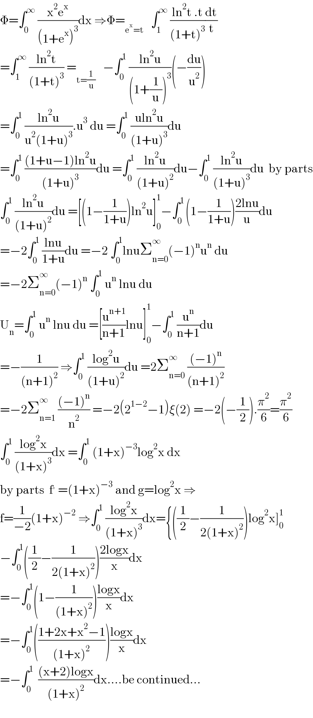 Φ=∫_0 ^∞  ((x^2 e^x )/((1+e^x )^3 ))dx ⇒Φ=_(e^x =t)    ∫_1 ^∞  ((ln^2 t .t)/((1+t)^3 ))(dt/t)  =∫_1 ^∞  ((ln^2 t)/((1+t)^3 )) =_(t=(1/u))    −∫_0 ^1  ((ln^2 u)/((1+(1/u))^3 ))(−(du/u^2 ))  =∫_0 ^1  ((ln^2 u)/(u^2 (1+u)^3 )).u^3  du =∫_0 ^1  ((uln^2 u)/((1+u)^3 ))du  =∫_0 ^1  (((1+u−1)ln^2 u)/((1+u)^3 ))du =∫_0 ^1  ((ln^2 u)/((1+u)^2 ))du−∫_0 ^1  ((ln^2 u)/((1+u)^3 ))du  by parts  ∫_0 ^1  ((ln^2 u)/((1+u)^2 ))du =[(1−(1/(1+u)))ln^2 u]_0 ^1 −∫_0 ^(1 ) (1−(1/(1+u)))((2lnu)/u)du  =−2∫_0 ^1  ((lnu)/(1+u))du =−2 ∫_0 ^1 lnuΣ_(n=0) ^∞ (−1)^n u^n  du  =−2Σ_(n=0) ^∞ (−1)^n  ∫_0 ^1  u^n  lnu du  U_n =∫_0 ^1  u^n  lnu du =[(u^(n+1) /(n+1))lnu]_0 ^1 −∫_0 ^1  (u^n /(n+1))du  =−(1/((n+1)^2 )) ⇒∫_0 ^1  ((log^2 u)/((1+u)^2 ))du =2Σ_(n=0) ^∞  (((−1)^n )/((n+1)^2 ))  =−2Σ_(n=1) ^∞  (((−1)^n )/n^2 ) =−2(2^(1−2) −1)ξ(2) =−2(−(1/2)).(π^2 /6)=(π^2 /6)  ∫_0 ^1  ((log^2 x)/((1+x)^3 ))dx =∫_0 ^1  (1+x)^(−3) log^2 x dx  by parts  f^′  =(1+x)^(−3)  and g=log^2 x ⇒  f=(1/(−2))(1+x)^(−2)  ⇒∫_0 ^1  ((log^2 x)/((1+x)^3 ))dx={((1/2)−(1/(2(1+x)^2 )))log^2 x]_0 ^1   −∫_0 ^1 ((1/2)−(1/(2(1+x)^2 )))((2logx)/x)dx  =−∫_0 ^1 (1−(1/((1+x)^2 )))((logx)/x)dx  =−∫_0 ^1 (((1+2x+x^2 −1)/((1+x)^2 )))((logx)/x)dx  =−∫_0 ^1   (((x+2)logx)/((1+x)^2 ))dx....be continued...    