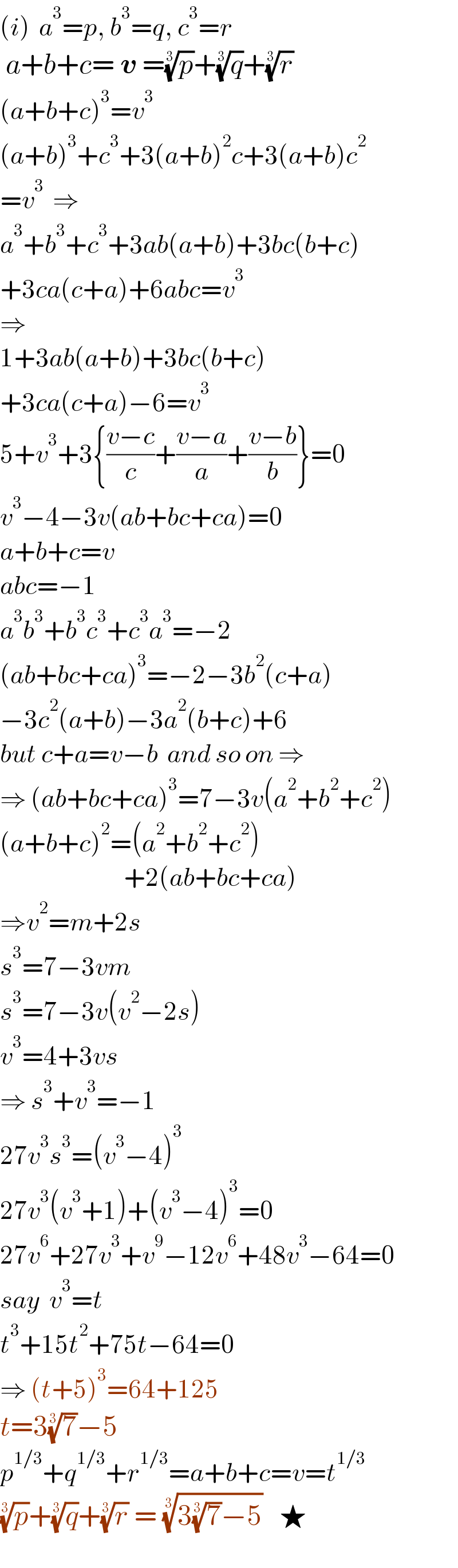 (i)  a^3 =p, b^3 =q, c^3 =r   a+b+c= v =(p)^(1/3) +(q)^(1/3) +(r)^(1/3)   (a+b+c)^3 =v^3   (a+b)^3 +c^3 +3(a+b)^2 c+3(a+b)c^2   =v^3   ⇒  a^3 +b^3 +c^3 +3ab(a+b)+3bc(b+c)  +3ca(c+a)+6abc=v^3   ⇒  1+3ab(a+b)+3bc(b+c)  +3ca(c+a)−6=v^3   5+v^3 +3{((v−c)/c)+((v−a)/a)+((v−b)/b)}=0  v^3 −4−3v(ab+bc+ca)=0  a+b+c=v  abc=−1  a^3 b^3 +b^3 c^3 +c^3 a^3 =−2  (ab+bc+ca)^3 =−2−3b^2 (c+a)  −3c^2 (a+b)−3a^2 (b+c)+6  but c+a=v−b  and so on ⇒  ⇒ (ab+bc+ca)^3 =7−3v(a^2 +b^2 +c^2 )  (a+b+c)^2 =(a^2 +b^2 +c^2 )                             +2(ab+bc+ca)  ⇒v^2 =m+2s  s^3 =7−3vm  s^3 =7−3v(v^2 −2s)  v^3 =4+3vs  ⇒ s^3 +v^3 =−1  27v^3 s^3 =(v^3 −4)^3   27v^3 (v^3 +1)+(v^3 −4)^3 =0  27v^6 +27v^3 +v^9 −12v^6 +48v^3 −64=0  say  v^3 =t  t^3 +15t^2 +75t−64=0  ⇒ (t+5)^3 =64+125  t=3(7)^(1/3) −5  p^(1/3) +q^(1/3) +r^(1/3) =a+b+c=v=t^(1/3)   (p)^(1/3) +(q)^(1/3) +(r)^(1/3)  = ((3(7)^(1/3) −5))^(1/3)    ★    
