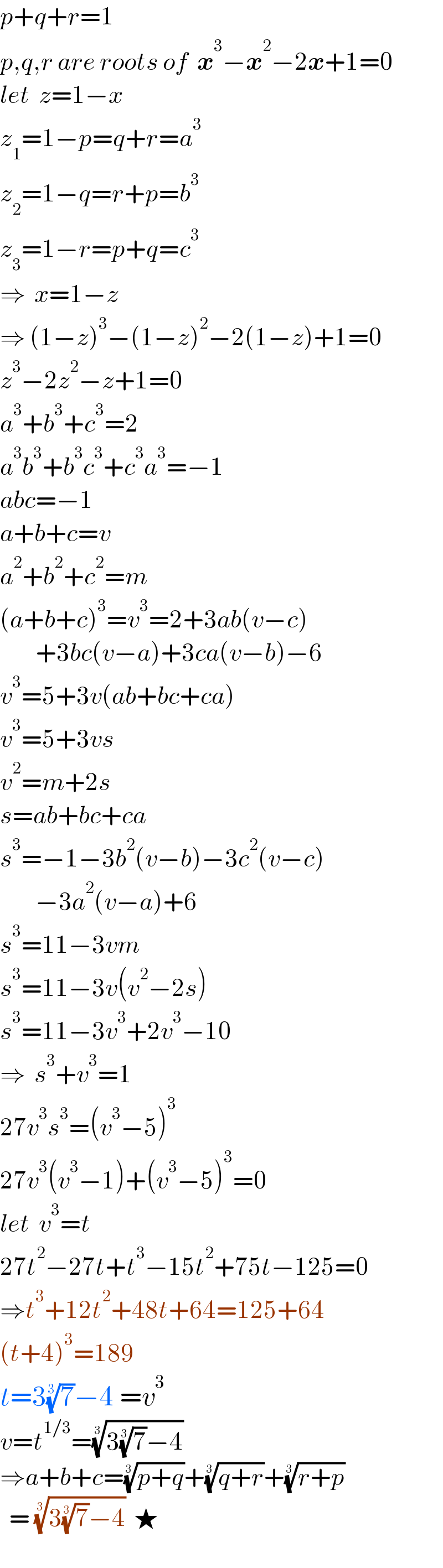 p+q+r=1  p,q,r are roots of  x^3 −x^2 −2x+1=0  let  z=1−x  z_1 =1−p=q+r=a^3   z_2 =1−q=r+p=b^3   z_3 =1−r=p+q=c^3   ⇒  x=1−z  ⇒ (1−z)^3 −(1−z)^2 −2(1−z)+1=0  z^3 −2z^2 −z+1=0  a^3 +b^3 +c^3 =2  a^3 b^3 +b^3 c^3 +c^3 a^3 =−1  abc=−1  a+b+c=v  a^2 +b^2 +c^2 =m  (a+b+c)^3 =v^3 =2+3ab(v−c)          +3bc(v−a)+3ca(v−b)−6  v^3 =5+3v(ab+bc+ca)  v^3 =5+3vs  v^2 =m+2s  s=ab+bc+ca  s^3 =−1−3b^2 (v−b)−3c^2 (v−c)          −3a^2 (v−a)+6  s^3 =11−3vm  s^3 =11−3v(v^2 −2s)  s^3 =11−3v^3 +2v^3 −10  ⇒  s^3 +v^3 =1  27v^3 s^3 =(v^3 −5)^3   27v^3 (v^3 −1)+(v^3 −5)^3 =0  let  v^3 =t  27t^2 −27t+t^3 −15t^2 +75t−125=0  ⇒t^3 +12t^2 +48t+64=125+64  (t+4)^3 =189  t=3(7)^(1/3) −4 =v^3   v=t^(1/3) =((3(7)^(1/3) −4))^(1/3)   ⇒a+b+c=((p+q))^(1/3) +((q+r))^(1/3) +((r+p))^(1/3)     = ((3(7)^(1/3) −4))^(1/3)   ★    