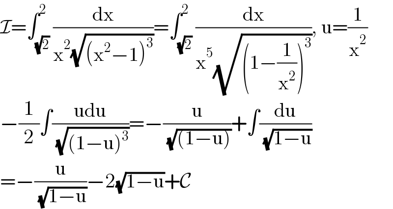I=∫_(√2) ^2 (dx/(x^2 (√((x^2 −1)^3 ))))=∫_(√2) ^2 (dx/(x^5 (√((1−(1/x^2 ))^3 )))), u=(1/x^2 )  −(1/2)∫((udu)/( (√((1−u)^3 ))))=−(u/( (√((1−u)))))+∫(du/( (√(1−u))))  =−(u/( (√(1−u))))−2(√(1−u))+C  