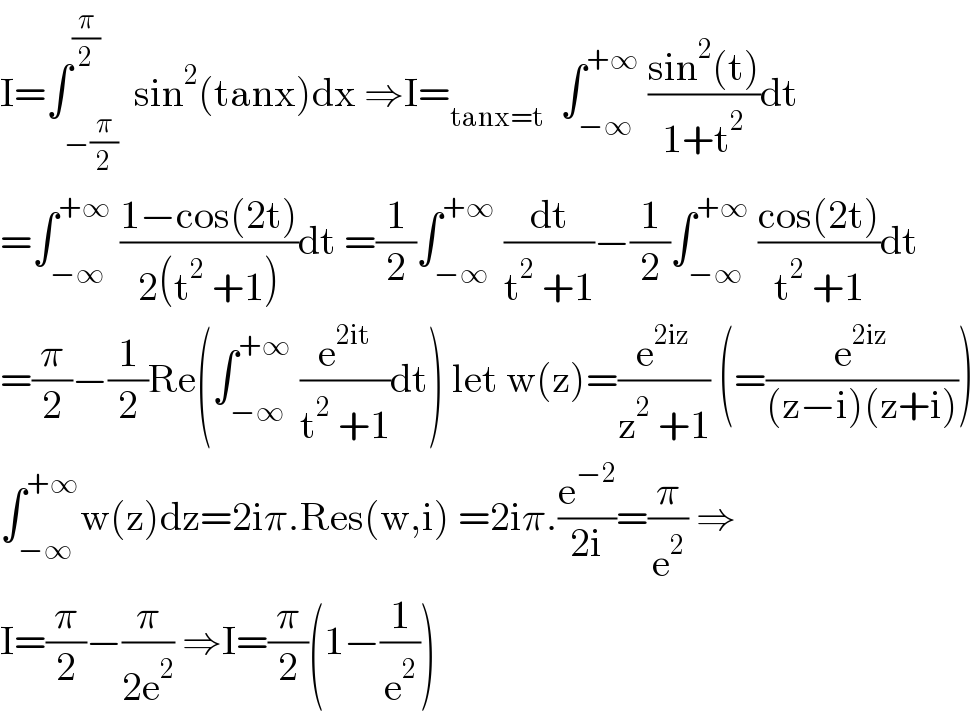 I=∫_(−(π/2)) ^(π/2)  sin^2 (tanx)dx ⇒I=_(tanx=t)   ∫_(−∞) ^(+∞)  ((sin^2 (t))/(1+t^2 ))dt  =∫_(−∞) ^(+∞)  ((1−cos(2t))/(2(t^2  +1)))dt =(1/2)∫_(−∞) ^(+∞)  (dt/(t^2  +1))−(1/2)∫_(−∞) ^(+∞)  ((cos(2t))/(t^2  +1))dt  =(π/2)−(1/2)Re(∫_(−∞) ^(+∞)  (e^(2it) /(t^2  +1))dt) let w(z)=(e^(2iz) /(z^2  +1)) (=(e^(2iz) /((z−i)(z+i))))  ∫_(−∞) ^(+∞) w(z)dz=2iπ.Res(w,i) =2iπ.(e^(−2) /(2i))=(π/e^2 ) ⇒  I=(π/2)−(π/(2e^2 )) ⇒I=(π/2)(1−(1/e^2 ))  