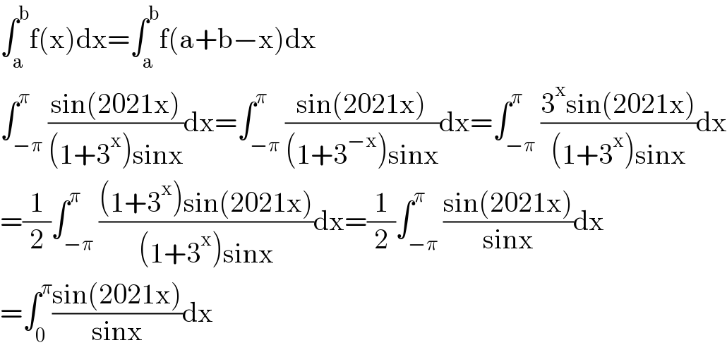 ∫_a ^b f(x)dx=∫_a ^b f(a+b−x)dx  ∫_(−π) ^π ((sin(2021x))/((1+3^x )sinx))dx=∫_(−π) ^π ((sin(2021x))/((1+3^(−x) )sinx))dx=∫_(−π) ^π ((3^x sin(2021x))/((1+3^x )sinx))dx  =(1/2)∫_(−π) ^π (((1+3^x )sin(2021x))/((1+3^x )sinx))dx=(1/2)∫_(−π) ^π ((sin(2021x))/(sinx))dx  =∫_0 ^π ((sin(2021x))/(sinx))dx  