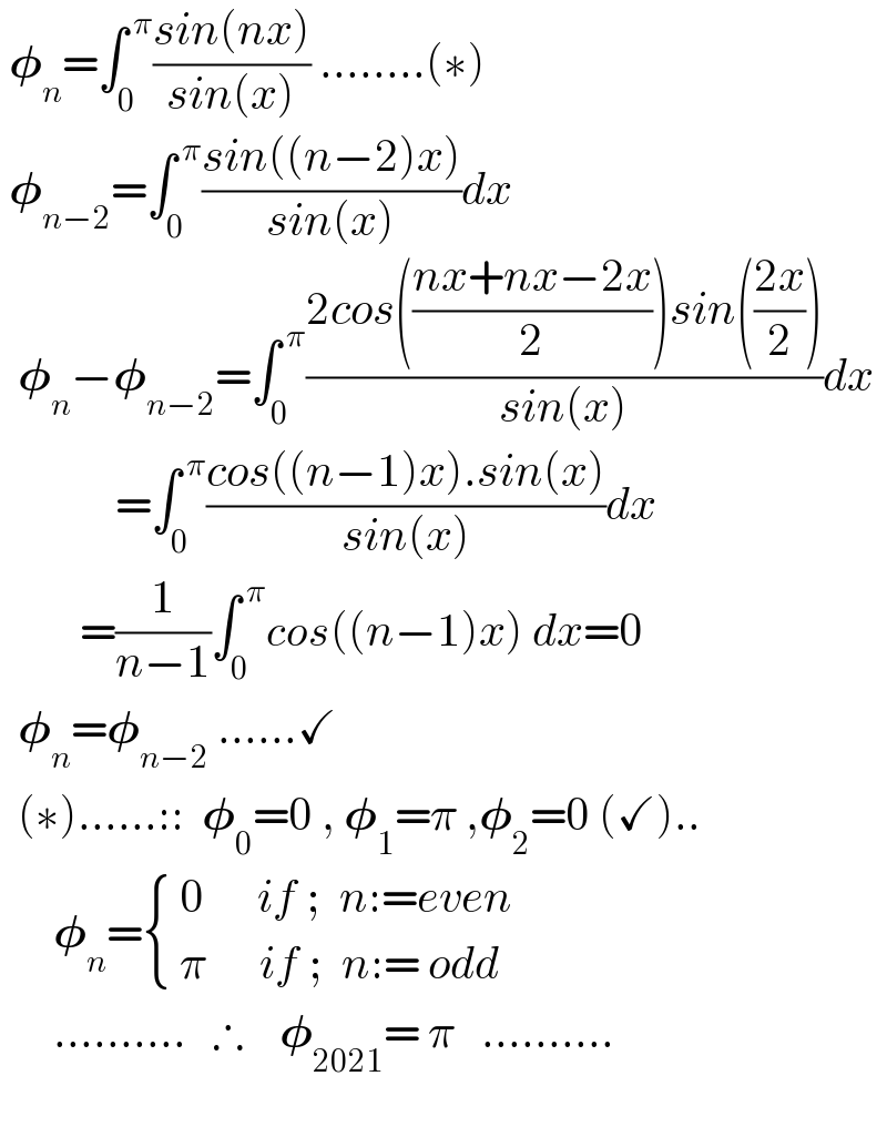  𝛗_n =∫_0 ^( π) ((sin(nx))/(sin(x))) ........(∗)   𝛗_(n−2) =∫_0 ^( π) ((sin((n−2)x))/(sin(x)))dx    𝛗_n −𝛗_(n−2) =∫_0 ^( π) ((2cos(((nx+nx−2x)/2))sin(((2x)/2)))/(sin(x)))dx               =∫_0 ^( π) ((cos((n−1)x).sin(x))/(sin(x)))dx           =(1/(n−1))∫_0 ^( π) cos((n−1)x) dx=0    𝛗_n =𝛗_(n−2)  ......✓    (∗)......::  𝛗_0 =0 , 𝛗_1 =π ,𝛗_2 =0 (✓)..        𝛗_n = { (( 0      if ;  n:=even)),(( π      if ;  n:= odd  )) :}        ..........   ∴    𝛗_(2021) = π   ..........       