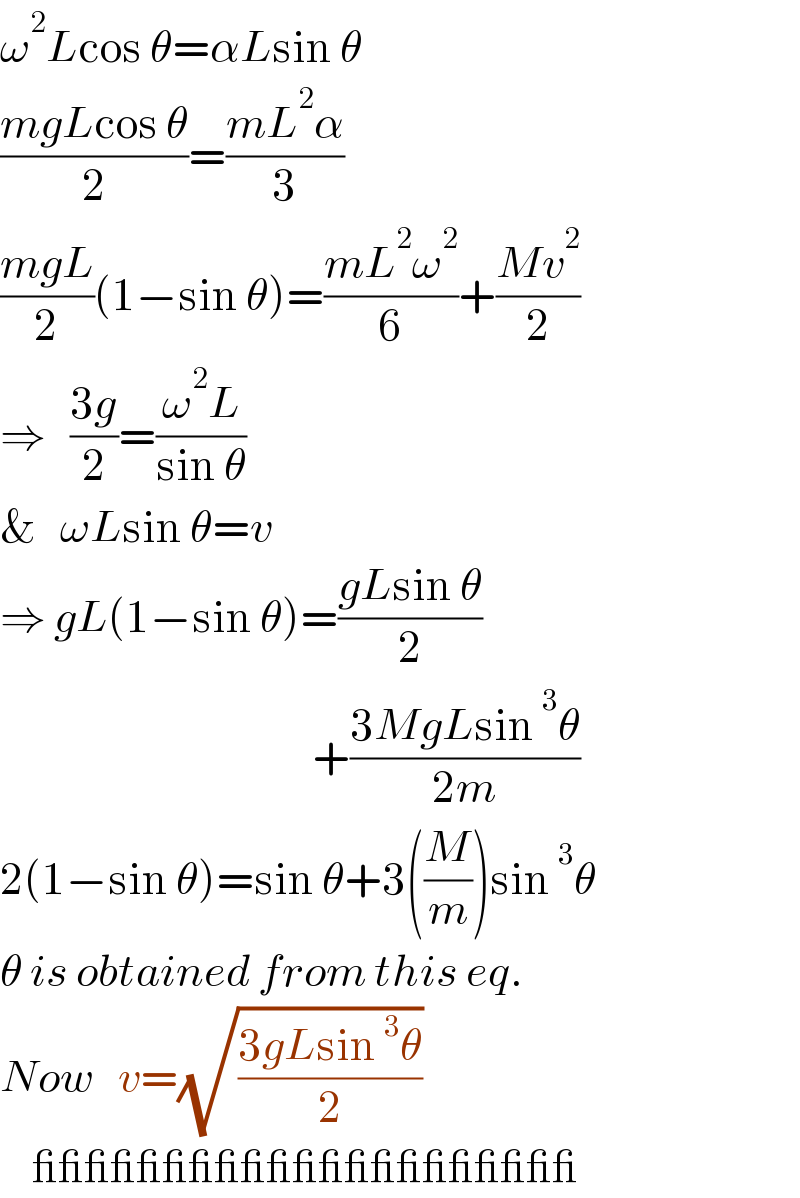 ω^2 Lcos θ=αLsin θ  ((mgLcos θ)/2)=((mL^2 α)/3)  ((mgL)/2)(1−sin θ)=((mL^2 ω^2 )/6)+((Mv^2 )/2)  ⇒   ((3g)/2)=((ω^2 L)/(sin θ))  &   ωLsin θ=v  ⇒ gL(1−sin θ)=((gLsin θ)/2)                                         +((3MgLsin^3 θ)/(2m))  2(1−sin θ)=sin θ+3((M/m))sin^3 θ  θ is obtained from this eq.  Now   v=(√((3gLsin^3 θ)/2))      _____________________  