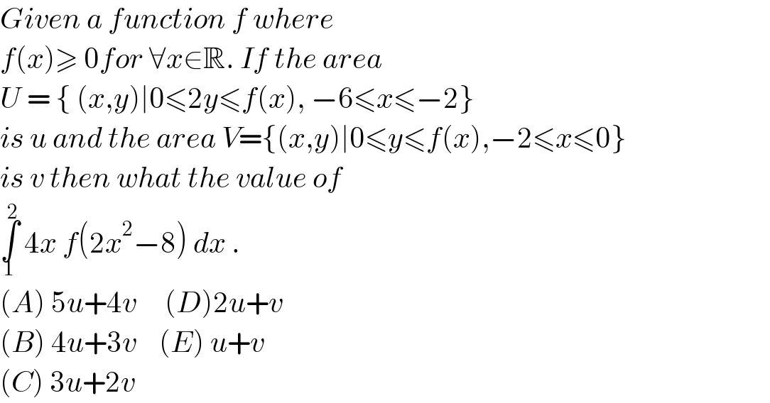 Given a function f where   f(x)≥ 0for ∀x∈R. If the area  U = { (x,y)∣0≤2y≤f(x), −6≤x≤−2}  is u and the area V={(x,y)∣0≤y≤f(x),−2≤x≤0}  is v then what the value of  ∫_1 ^2  4x f(2x^2 −8) dx .  (A) 5u+4v     (D)2u+v  (B) 4u+3v    (E) u+v  (C) 3u+2v  