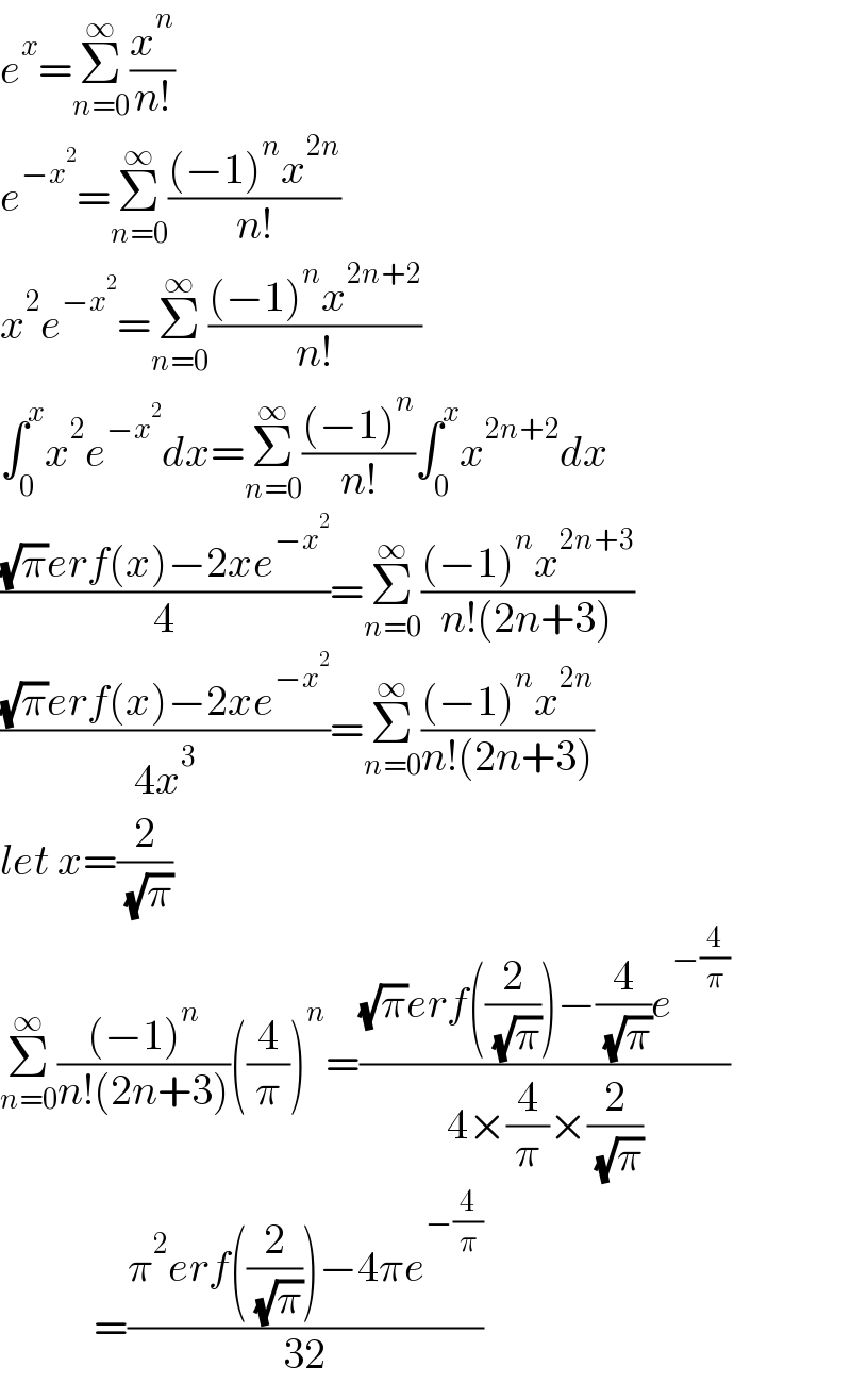 e^x =Σ_(n=0) ^∞ (x^n /(n!))  e^(−x^2 ) =Σ_(n=0) ^∞ (((−1)^n x^(2n) )/(n!))  x^2 e^(−x^2 ) =Σ_(n=0) ^∞ (((−1)^n x^(2n+2) )/(n!))  ∫_0 ^x x^2 e^(−x^2 ) dx=Σ_(n=0) ^∞ (((−1)^n )/(n!))∫_0 ^x x^(2n+2) dx  (((√π)erf(x)−2xe^(−x^2 ) )/4)=Σ_(n=0) ^∞ (((−1)^n x^(2n+3) )/(n!(2n+3)))  (((√π)erf(x)−2xe^(−x^2 ) )/(4x^3 ))=Σ_(n=0) ^∞ (((−1)^n x^(2n) )/(n!(2n+3)))  let x=(2/( (√π)))  Σ_(n=0) ^∞ (((−1)^n )/(n!(2n+3)))((4/π))^n =(((√π)erf((2/( (√π))))−(4/( (√π)))e^(−(4/π)) )/(4×(4/π)×(2/( (√π)))))             =((π^2 erf((2/( (√π))))−4πe^(−(4/π)) )/(32))  