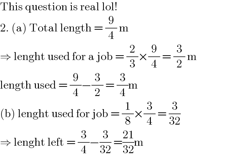 This question is real lol!  2. (a) Total length = (9/4) m   ⇒ lenght used for a job = (2/3)×(9/4) = (3/2) m  length used = (9/4)−(3/2) = (3/4)m  (b) lenght used for job = (1/8)×(3/4) = (3/(32))  ⇒ lenght left = (3/4)−(3/(32)) =((21)/(32))m  