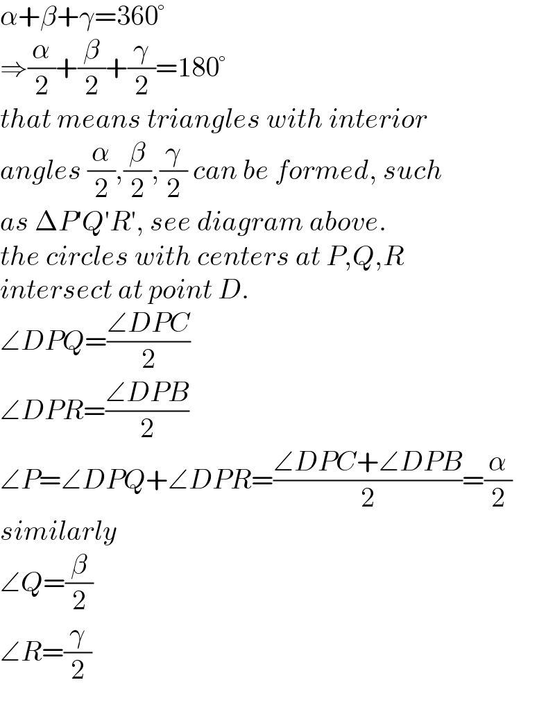α+β+γ=360°  ⇒(α/2)+(β/2)+(γ/2)=180°  that means triangles with interior  angles (α/2),(β/2),(γ/2) can be formed, such  as ΔP′Q′R′, see diagram above.  the circles with centers at P,Q,R   intersect at point D.  ∠DPQ=((∠DPC)/2)  ∠DPR=((∠DPB)/2)  ∠P=∠DPQ+∠DPR=((∠DPC+∠DPB)/2)=(α/2)  similarly  ∠Q=(β/2)  ∠R=(γ/2)  