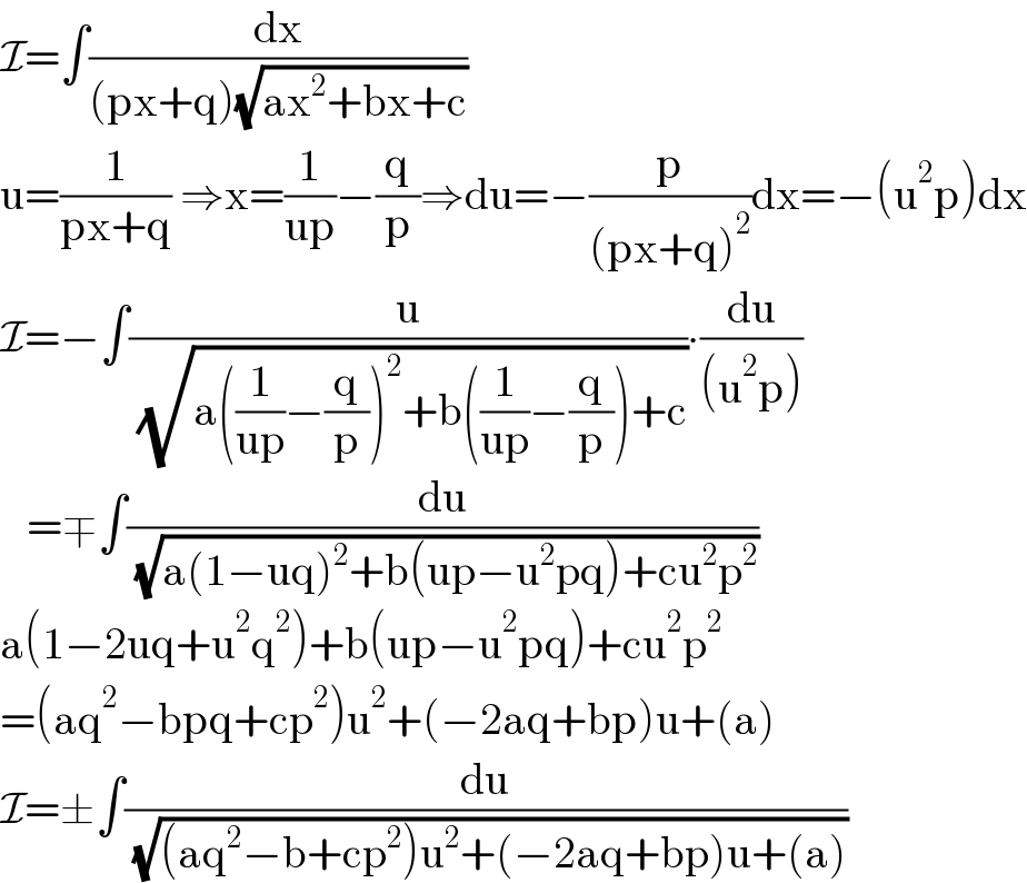 I=∫(dx/((px+q)(√(ax^2 +bx+c))))  u=(1/(px+q)) ⇒x=(1/(up))−(q/p)⇒du=−(p/((px+q)^2 ))dx=−(u^2 p)dx  I=−∫(u/( (√(a((1/(up))−(q/p))^2 +b((1/(up))−(q/p))+c))))∙(du/((u^2 p)))     =∓∫(du/( (√(a(1−uq)^2 +b(up−u^2 pq)+cu^2 p^2 ))))  a(1−2uq+u^2 q^2 )+b(up−u^2 pq)+cu^2 p^2   =(aq^2 −bpq+cp^2 )u^2 +(−2aq+bp)u+(a)  I=±∫(du/( (√((aq^2 −b+cp^2 )u^2 +(−2aq+bp)u+(a)))))  