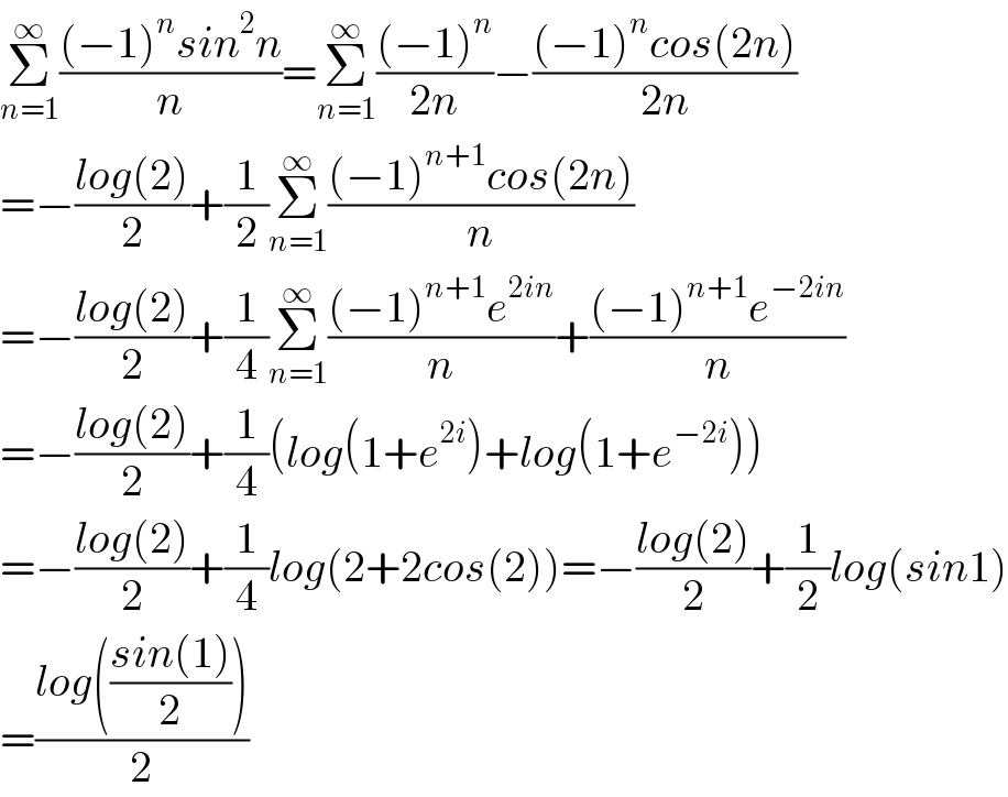 Σ_(n=1) ^∞ (((−1)^n sin^2 n)/n)=Σ_(n=1) ^∞ (((−1)^n )/(2n))−(((−1)^n cos(2n))/(2n))        =−((log(2))/2)+(1/2)Σ_(n=1) ^∞ (((−1)^(n+1) cos(2n))/n)  =−((log(2))/2)+(1/4)Σ_(n=1) ^∞ (((−1)^(n+1) e^(2in) )/n)+(((−1)^(n+1) e^(−2in) )/n)  =−((log(2))/2)+(1/4)(log(1+e^(2i) )+log(1+e^(−2i) ))  =−((log(2))/2)+(1/4)log(2+2cos(2))=−((log(2))/2)+(1/2)log(sin1)  =((log(((sin(1))/2)))/2)  