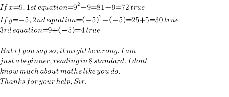 If x=9, 1st equation=9^2 −9=81−9=72 true  If y=−5, 2nd equation=(−5)^2 −(−5)=25+5=30 true  3rd equation=9+(−5)=4 true    But if you say so, it might be wrong. I am   just a beginner, reading in 8 standard. I dont  know much about maths like you do.  Thanks for your help, Sir.      