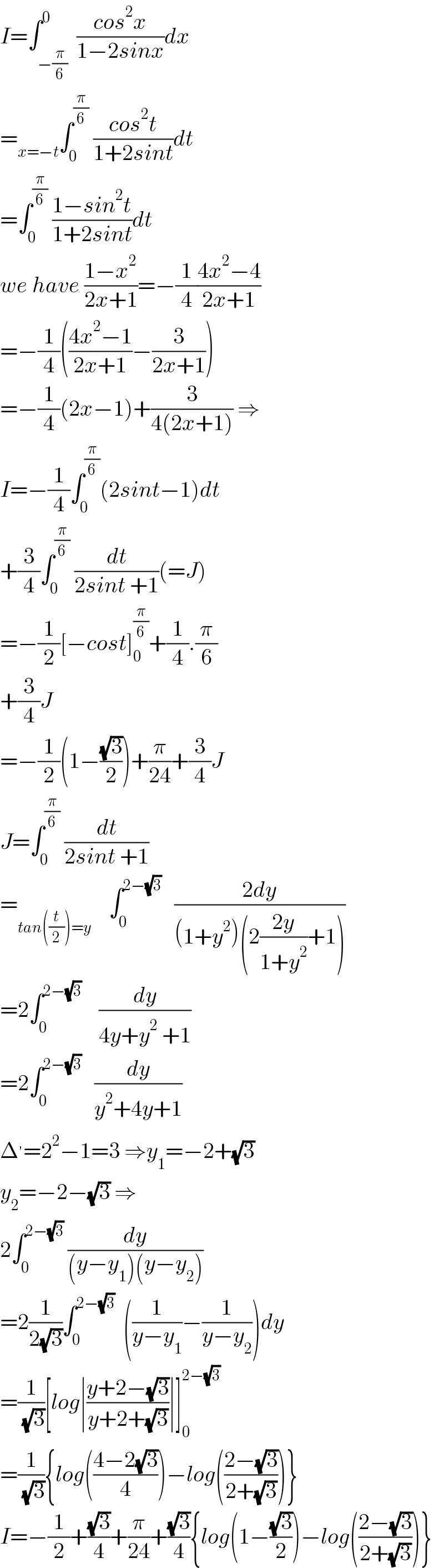 I=∫_(−(π/6)) ^0  ((cos^2 x)/(1−2sinx))dx  =_(x=−t) ∫_0 ^(π/6)  ((cos^2 t)/(1+2sint))dt  =∫_0 ^(π/6)  ((1−sin^2 t)/(1+2sint))dt  we have ((1−x^2 )/(2x+1))=−(1/4)((4x^2 −4)/(2x+1))  =−(1/4)(((4x^2 −1)/(2x+1))−(3/(2x+1)))  =−(1/4)(2x−1)+(3/(4(2x+1))) ⇒  I=−(1/4)∫_0 ^(π/6) (2sint−1)dt  +(3/4)∫_0 ^(π/6)  (dt/(2sint +1))(=J)  =−(1/2)[−cost]_0 ^(π/6) +(1/4).(π/6)  +(3/4)J  =−(1/2)(1−((√3)/2))+(π/(24))+(3/4)J  J=∫_0 ^(π/6)  (dt/(2sint +1))  =_(tan((t/2))=y)     ∫_0 ^(2−(√3))    ((2dy)/((1+y^2 )(2((2y)/(1+y^2 ))+1)))  =2∫_0 ^(2−(√3))     (dy/(4y+y^2  +1))  =2∫_0 ^(2−(√3))    (dy/(y^2 +4y+1))  Δ^′ =2^2 −1=3 ⇒y_1 =−2+(√3)  y_2 =−2−(√3) ⇒  2∫_0 ^(2−(√3))  (dy/((y−y_1 )(y−y_2 )))  =2(1/(2(√3)))∫_0 ^(2−(√3))   ((1/(y−y_1 ))−(1/(y−y_2 )))dy  =(1/( (√3)))[log∣((y+2−(√3))/(y+2+(√3)))∣]_0 ^(2−(√3))   =(1/( (√3))){log(((4−2(√3))/4))−log(((2−(√3))/(2+(√3))))}  I=−(1/2)+((√3)/4)+(π/(24))+((√3)/4){log(1−((√3)/2))−log(((2−(√3))/(2+(√3))))}  