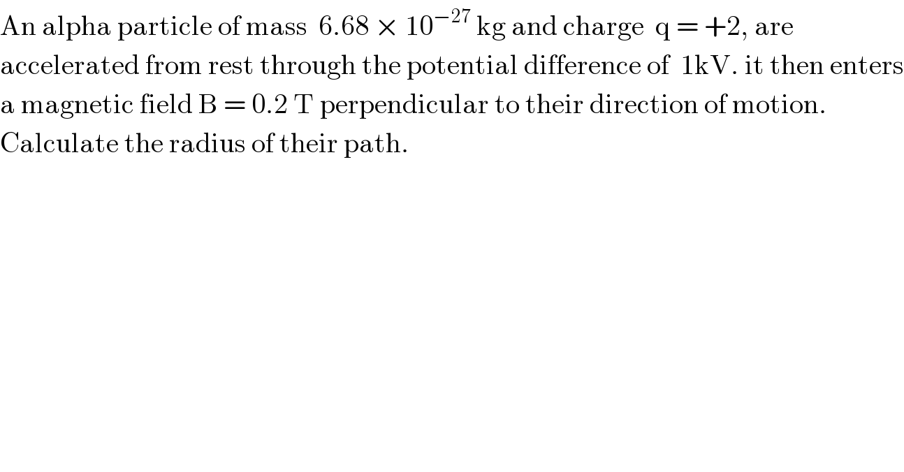 An alpha particle of mass  6.68 × 10^(−27)  kg and charge  q = +2, are   accelerated from rest through the potential difference of  1kV. it then enters  a magnetic field B = 0.2 T perpendicular to their direction of motion.  Calculate the radius of their path.  