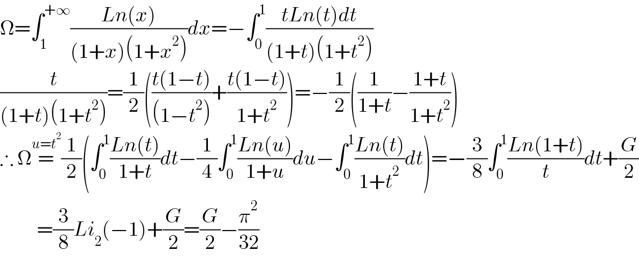 Ω=∫_1 ^(+∞) ((Ln(x))/((1+x)(1+x^2 )))dx=−∫_0 ^1 ((tLn(t)dt)/((1+t)(1+t^2 )))  (t/((1+t)(1+t^2 )))=(1/2)(((t(1−t))/((1−t^2 )))+((t(1−t))/(1+t^2 )))=−(1/2)((1/(1+t))−((1+t)/(1+t^2 )))  ∴ Ω=^(u=t^2 ) (1/2)(∫_0 ^1 ((Ln(t))/(1+t))dt−(1/4)∫_0 ^1 ((Ln(u))/(1+u))du−∫_0 ^1 ((Ln(t))/(1+t^2 ))dt)=−(3/8)∫_0 ^1 ((Ln(1+t))/t)dt+(G/2)           =(3/8)Li_2 (−1)+(G/2)=(G/2)−(π^2 /(32))  