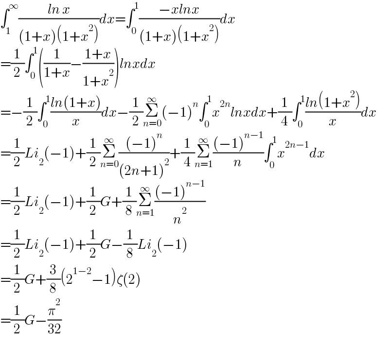 ∫_1 ^∞ ((ln x)/((1+x)(1+x^2 )))dx=∫_0 ^1 ((−xlnx)/((1+x)(1+x^2 )))dx  =(1/2)∫_0 ^1 ((1/(1+x))−((1+x)/(1+x^2 )))lnxdx  =−(1/2)∫_0 ^1 ((ln(1+x))/x)dx−(1/2)Σ_(n=0) ^∞ (−1)^n ∫_0 ^1 x^(2n) lnxdx+(1/4)∫_0 ^1 ((ln(1+x^2 ))/x)dx  =(1/2)Li_2 (−1)+(1/2)Σ_(n=0) ^∞ (((−1)^n )/((2n+1)^2 ))+(1/4)Σ_(n=1) ^∞ (((−1)^(n−1) )/n)∫_0 ^1 x^(2n−1) dx  =(1/2)Li_2 (−1)+(1/2)G+(1/8)Σ_(n=1) ^∞ (((−1)^(n−1) )/n^2 )  =(1/2)Li_2 (−1)+(1/2)G−(1/8)Li_2 (−1)  =(1/2)G+(3/8)(2^(1−2) −1)ζ(2)  =(1/2)G−(π^2 /(32))  