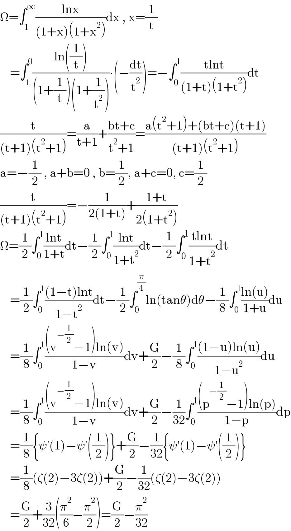 Ω=∫_1 ^∞ ((lnx)/((1+x)(1+x^2 )))dx , x=(1/t)      =∫_1 ^0 ((ln((1/t)))/((1+(1/t))(1+(1/t^2 ))))∙(−(dt/t^2 ))=−∫_0 ^1 ((tlnt)/((1+t)(1+t^2 )))dt  (t/((t+1)(t^2 +1)))=(a/(t+1))+((bt+c)/(t^2 +1))=((a(t^2 +1)+(bt+c)(t+1))/((t+1)(t^2 +1)))  a=−(1/2) , a+b=0 , b=(1/2), a+c=0, c=(1/2)  (t/((t+1)(t^2 +1)))=−(1/(2(1+t)))+((1+t)/(2(1+t^2 )))  Ω=(1/2)∫_0 ^1 ((lnt)/(1+t))dt−(1/2)∫_0 ^1 ((lnt)/(1+t^2 ))dt−(1/2)∫_0 ^1 ((tlnt)/(1+t^2 ))dt      =(1/2)∫_0 ^1 (((1−t)lnt)/(1−t^2 ))dt−(1/2)∫_0 ^(π/4) ln(tanθ)dθ−(1/8)∫_0 ^1 ((ln(u))/(1+u))du      =(1/8)∫_0 ^1 (((v^(−(1/2)) −1)ln(v))/(1−v))dv+(G/2)−(1/8)∫_0 ^1 (((1−u)ln(u))/(1−u^2 ))du      =(1/8)∫_0 ^1 (((v^(−(1/2)) −1)ln(v))/(1−v))dv+(G/2)−(1/(32))∫_0 ^1 (((p^(−(1/2)) −1)ln(p))/(1−p))dp      =(1/8){ψ′(1)−ψ′((1/2))}+(G/2)−(1/(32)){ψ′(1)−ψ′((1/2))}      =(1/8)(ζ(2)−3ζ(2))+(G/2)−(1/(32))(ζ(2)−3ζ(2))      =(G/2)+(3/(32))((π^2 /6)−(π^2 /2))=(G/2)−(π^2 /(32))  
