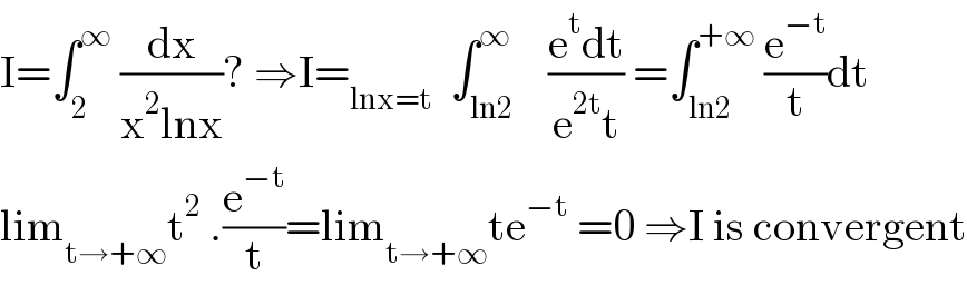 I=∫_2 ^∞  (dx/(x^2 lnx))? ⇒I=_(lnx=t)   ∫_(ln2) ^∞    ((e^t dt)/(e^(2t) t)) =∫_(ln2) ^(+∞)  (e^(−t) /t)dt  lim_(t→+∞) t^2  .(e^(−t) /t)=lim_(t→+∞) te^(−t)  =0 ⇒I is convergent  