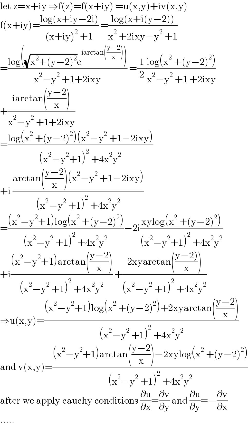 let z=x+iy ⇒f(z)=f(x+iy) =u(x,y)+iv(x,y)  f(x+iy)=((log(x+iy−2i))/((x+iy)^2  +1)) =((log(x+i(y−2)))/(x^2  +2ixy−y^2  +1))  =((log((√(x^2 +(y−2)^2 ))e^(iarctan(((y−2)/x))) ))/(x^2 −y^2  +1+2ixy)) =(1/2)((log(x^2  +(y−2)^2 ))/(x^2 −y^2  +1 +2ixy))  +((iarctan(((y−2)/x)))/(x^2 −y^2  +1+2ixy))  =((log(x^2  +(y−2)^2 )(x^2 −y^2  +1−2ixy))/((x^2 −y^2 +1)^2  +4x^2 y^2 ))  +i ((arctan(((y−2)/x))(x^2 −y^2  +1−2ixy))/((x^2 −y^2  +1)^2  +4x^2 y^2 ))  =(((x^2 −y^2 +1)log(x^2  +(y−2)^2 ))/((x^2 −y^2  +1)^2  +4x^2 y^2 ))−2i((xylog(x^2  +(y−2)^2 ))/((x^2 −y^2 +1)^2  +4x^2 y^2 ))  +i(((x^2 −y^2 +1)arctan(((y−2)/x)))/((x^2 −y^2  +1)^2  +4x^2 y^2 )) +((2xyarctan(((y−2))/x)))/((x^2 −y^2  +1)^2  +4x^2 y^2 ))  ⇒u(x,y)=(((x^2 −y^2 +1)log(x^2  +(y−2)^2 )+2xyarctan(((y−2)/x)))/((x^2 −y^2  +1)^2  +4x^2 y^2 ))  and v(x,y)=(((x^2 −y^2 +1)arctan(((y−2)/x))−2xylog(x^2  +(y−2)^2 ))/((x^2 −y^2  +1)^2  +4x^2 y^2 ))  after we apply cauchy conditions (∂u/∂x)=(∂v/∂y) and (∂u/∂y)=−(∂v/∂x)  .....  