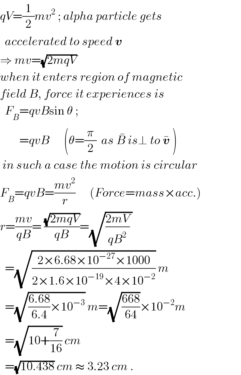 qV=(1/2)mv^2  ; alpha particle gets    accelerated to speed v   ⇒ mv=(√(2mqV))  when it enters region of magnetic  field B, force it experiences is    F_B =qvBsin θ ;           =qvB      (θ=(π/2)  as B^�  is⊥ to v^�  )   in such a case the motion is circular  F_B =qvB=((mv^2 )/r)      (Force=mass×acc.)  r=((mv)/(qB))= ((√(2mqV))/(qB))=(√(((2mV)/(qB^2 )) ))    =(√((2×6.68×10^(−27) ×1000)/(2×1.6×10^(−19) ×4×10^(−2) ))) m    =(√(((6.68)/(6.4))×10^(−3) )) m=(√((668)/(64)))×10^(−2) m    =(√(10+(7/(16)))) cm    =(√(10.438)) cm ≈ 3.23 cm .  
