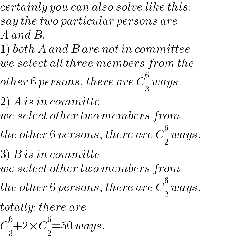 certainly you can also solve like this:  say the two particular persons are  A and B.  1) both A and B are not in committee  we select all three members from the  other 6 persons, there are C_3 ^6  ways.  2) A is in committe  we select other two members from  the other 6 persons, there are C_2 ^6  ways.  3) B is in committe  we select other two members from  the other 6 persons, there are C_2 ^6  ways.  totally: there are  C_3 ^6 +2×C_2 ^6 =50 ways.  