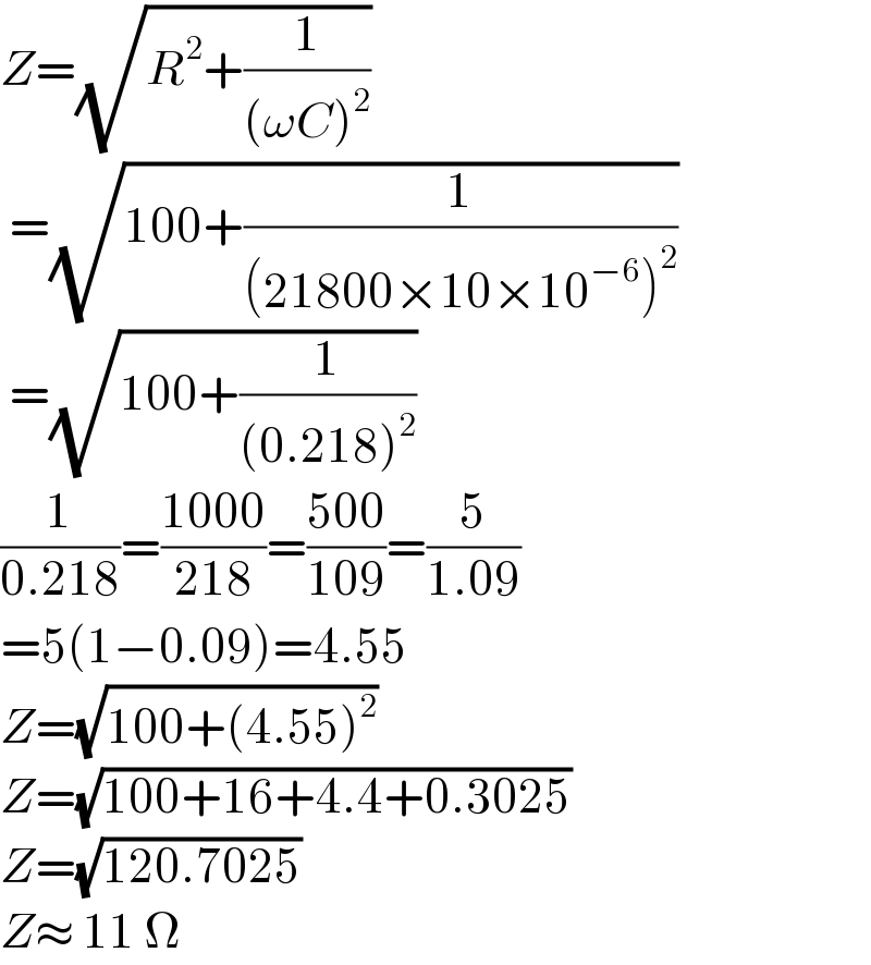 Z=(√(R^2 +(1/((ωC)^2 ))))   =(√(100+(1/((21800×10×10^(−6) )^2 ))))   =(√(100+(1/((0.218)^2 ))))  (1/(0.218))=((1000)/(218))=((500)/(109))=(5/(1.09))  =5(1−0.09)=4.55  Z=(√(100+(4.55)^2 ))  Z=(√(100+16+4.4+0.3025))  Z=(√(120.7025))  Z≈ 11 Ω  