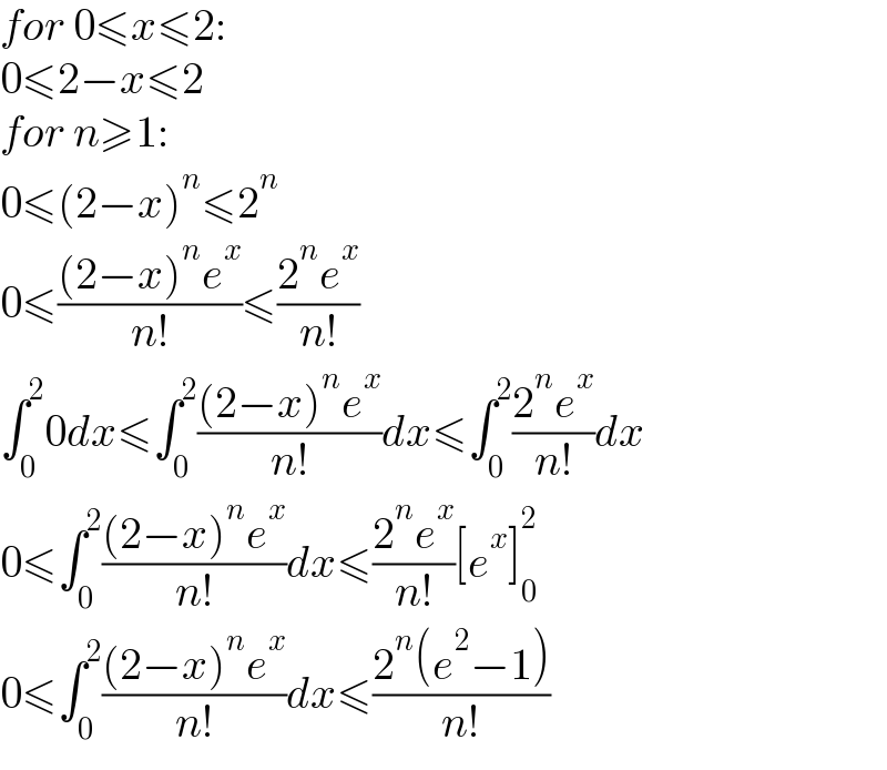 for 0≤x≤2:  0≤2−x≤2  for n≥1:  0≤(2−x)^n ≤2^n   0≤(((2−x)^n e^x )/(n!))≤((2^n e^x )/(n!))  ∫_0 ^2 0dx≤∫_0 ^2 (((2−x)^n e^x )/(n!))dx≤∫_0 ^2 ((2^n e^x )/(n!))dx  0≤∫_0 ^2 (((2−x)^n e^x )/(n!))dx≤((2^n e^x )/(n!))[e^x ]_0 ^2   0≤∫_0 ^2 (((2−x)^n e^x )/(n!))dx≤((2^n (e^2 −1))/(n!))  