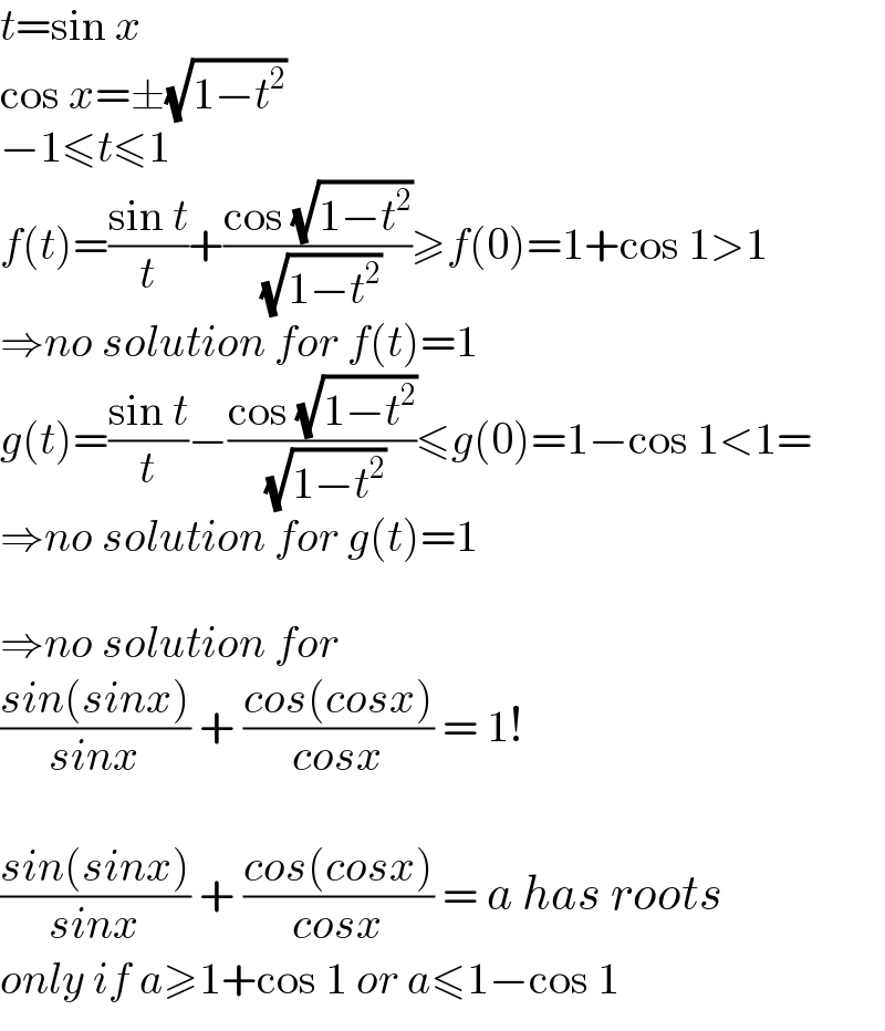 t=sin x  cos x=±(√(1−t^2 ))  −1≤t≤1  f(t)=((sin t)/t)+((cos (√(1−t^2 )))/( (√(1−t^2 ))))≥f(0)=1+cos 1>1  ⇒no solution for f(t)=1  g(t)=((sin t)/t)−((cos (√(1−t^2 )))/( (√(1−t^2 ))))≤g(0)=1−cos 1<1=  ⇒no solution for g(t)=1    ⇒no solution for  ((sin(sinx))/(sinx)) + ((cos(cosx))/(cosx)) = 1!    ((sin(sinx))/(sinx)) + ((cos(cosx))/(cosx)) = a has roots  only if a≥1+cos 1 or a≤1−cos 1  