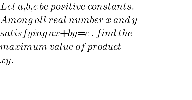 Let a,b,c be positive constants.  Among all real number x and y   satisfying ax+by=c , find the  maximum value of product  xy.  