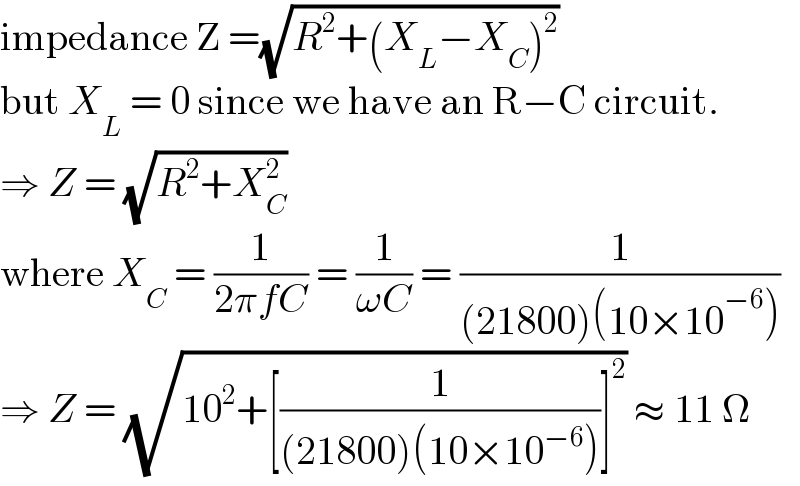 impedance Z =(√(R^2 +(X_L −X_C )^2 ))  but X_L  = 0 since we have an R−C circuit.  ⇒ Z = (√(R^2 +X_C ^2 ))  where X_C  = (1/(2πfC)) = (1/(ωC)) = (1/((21800)(10×10^(−6) )))  ⇒ Z = (√(10^2 +[(1/((21800)(10×10^(−6) )))]^2 )) ≈ 11 Ω  