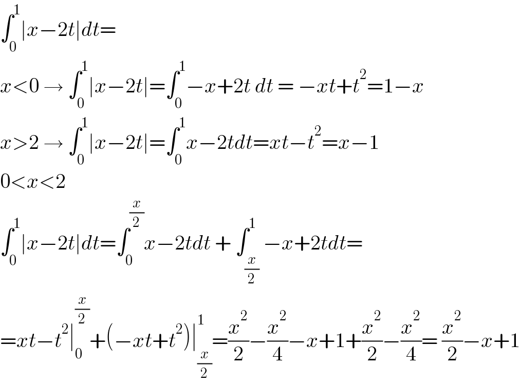 ∫_0 ^1 ∣x−2t∣dt=  x<0 → ∫_0 ^1 ∣x−2t∣=∫_0 ^1 −x+2t dt = −xt+t^2 =1−x  x>2 → ∫_0 ^1 ∣x−2t∣=∫_0 ^1 x−2tdt=xt−t^2 =x−1  0<x<2  ∫_0 ^1 ∣x−2t∣dt=∫_0 ^(x/2) x−2tdt + ∫_(x/2) ^1 −x+2tdt=  =xt−t^2 ∣_0 ^(x/2) +(−xt+t^2 )∣_(x/2) ^1 =(x^2 /2)−(x^2 /4)−x+1+(x^2 /2)−(x^2 /4)= (x^2 /2)−x+1  