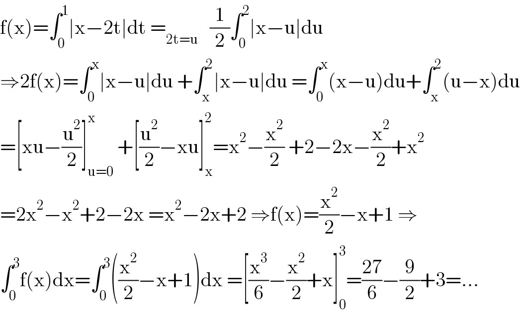 f(x)=∫_0 ^1 ∣x−2t∣dt =_(2t=u)    (1/2)∫_0 ^2 ∣x−u∣du  ⇒2f(x)=∫_0 ^x ∣x−u∣du +∫_x ^2 ∣x−u∣du =∫_0 ^x (x−u)du+∫_x ^2 (u−x)du  =[xu−(u^2 /2)]_(u=0) ^x  +[(u^2 /2)−xu]_x ^2 =x^2 −(x^2 /2) +2−2x−(x^2 /2)+x^2   =2x^2 −x^2 +2−2x =x^2 −2x+2 ⇒f(x)=(x^2 /2)−x+1 ⇒  ∫_0 ^3 f(x)dx=∫_0 ^3 ((x^2 /2)−x+1)dx =[(x^3 /6)−(x^2 /2)+x]_0 ^3 =((27)/6)−(9/2)+3=...  