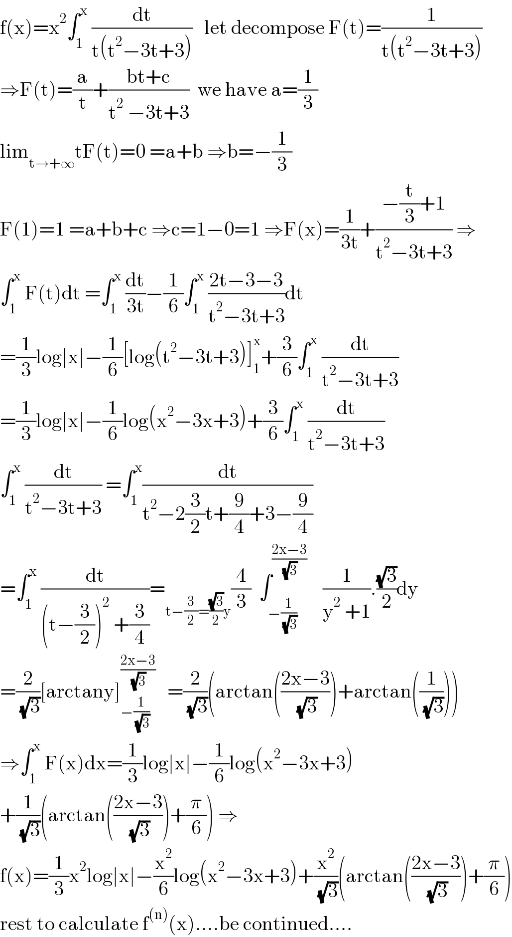 f(x)=x^2 ∫_1 ^x  (dt/(t(t^2 −3t+3)))   let decompose F(t)=(1/(t(t^2 −3t+3)))  ⇒F(t)=(a/t)+((bt+c)/(t^2  −3t+3))  we have a=(1/3)  lim_(t→+∞) tF(t)=0 =a+b ⇒b=−(1/3)  F(1)=1 =a+b+c ⇒c=1−0=1 ⇒F(x)=(1/(3t))+((−(t/3)+1)/(t^2 −3t+3)) ⇒  ∫_1 ^x  F(t)dt =∫_1 ^x  (dt/(3t))−(1/6)∫_1 ^x  ((2t−3−3)/(t^2 −3t+3))dt  =(1/3)log∣x∣−(1/6)[log(t^2 −3t+3)]_1 ^x +(3/6)∫_1 ^x  (dt/(t^2 −3t+3))  =(1/3)log∣x∣−(1/6)log(x^2 −3x+3)+(3/6)∫_1 ^x  (dt/(t^2 −3t+3))  ∫_1 ^x  (dt/(t^2 −3t+3)) =∫_1 ^x (dt/(t^2 −2(3/2)t+(9/4)+3−(9/4)))  =∫_1 ^x  (dt/((t−(3/2))^2  +(3/4)))=_(t−(3/2)=((√3)/2)y) (4/3)  ∫_(−(1/( (√3)))) ^((2x−3)/( (√3)))     (1/(y^2  +1)).((√3)/2)dy  =(2/( (√3)))[arctany]_(−(1/( (√3)))) ^((2x−3)/( (√3)))    =(2/( (√3)))(arctan(((2x−3)/( (√3))))+arctan((1/( (√3)))))  ⇒∫_1 ^x  F(x)dx=(1/3)log∣x∣−(1/6)log(x^2 −3x+3)  +(1/( (√3)))(arctan(((2x−3)/( (√3))))+(π/6)) ⇒  f(x)=(1/3)x^2 log∣x∣−(x^2 /6)log(x^2 −3x+3)+(x^2 /( (√3)))(arctan(((2x−3)/( (√3))))+(π/6))  rest to calculate f^((n)) (x)....be continued....  
