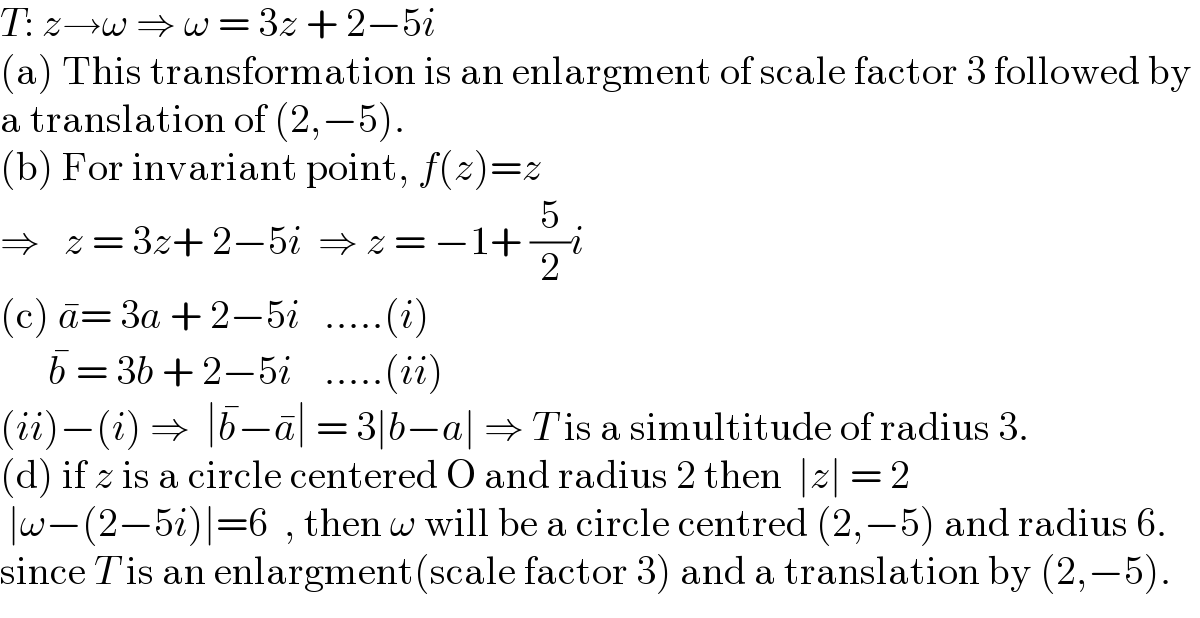 T: z→ω ⇒ ω = 3z + 2−5i  (a) This transformation is an enlargment of scale factor 3 followed by   a translation of (2,−5).  (b) For invariant point, f(z)=z  ⇒   z = 3z+ 2−5i  ⇒ z = −1+ (5/2)i  (c) a^� = 3a + 2−5i   .....(i)        b^�  = 3b + 2−5i    .....(ii)  (ii)−(i) ⇒  ∣b^� −a^� ∣ = 3∣b−a∣ ⇒ T is a simultitude of radius 3.  (d) if z is a circle centered O and radius 2 then  ∣z∣ = 2   ∣ω−(2−5i)∣=6  , then ω will be a circle centred (2,−5) and radius 6.  since T is an enlargment(scale factor 3) and a translation by (2,−5).  