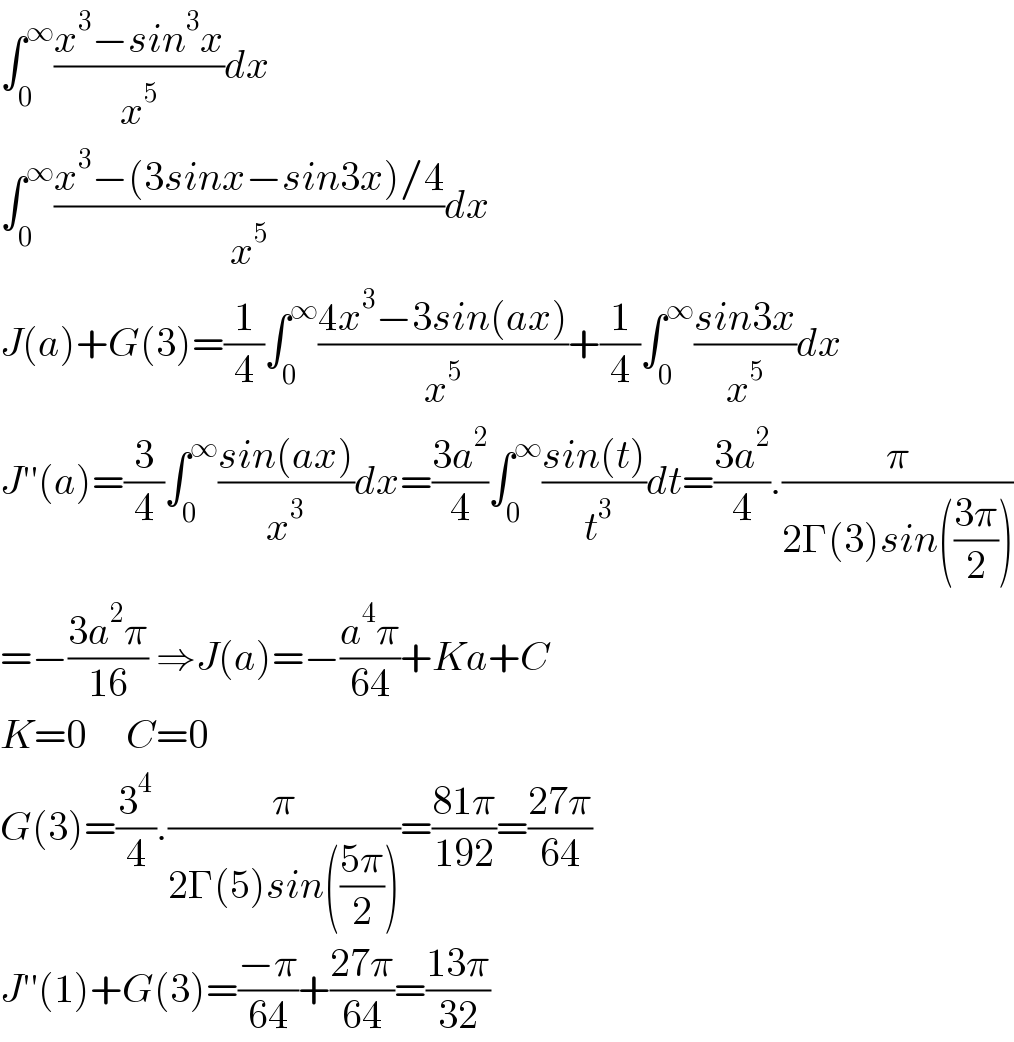 ∫_0 ^∞ ((x^3 −sin^3 x)/x^5 )dx  ∫_0 ^∞ ((x^3 −(3sinx−sin3x)/4)/x^5 )dx  J(a)+G(3)=(1/4)∫_0 ^∞ ((4x^3 −3sin(ax))/x^5 )+(1/4)∫_0 ^∞ ((sin3x)/x^5 )dx  J′′(a)=(3/4)∫_0 ^∞ ((sin(ax))/x^3 )dx=((3a^2 )/4)∫_0 ^∞ ((sin(t))/( t^3 ))dt=((3a^2 )/4).(π/(2Γ(3)sin(((3π)/2))))  =−((3a^2 π)/(16)) ⇒J(a)=−((a^4 π)/(64))+Ka+C    K=0     C=0  G(3)=(3^4 /4).(π/(2Γ(5)sin(((5π)/2))))=((81π)/(192))=((27π)/(64))  J′′(1)+G(3)=((−π)/(64))+((27π)/(64))=((13π)/(32))  