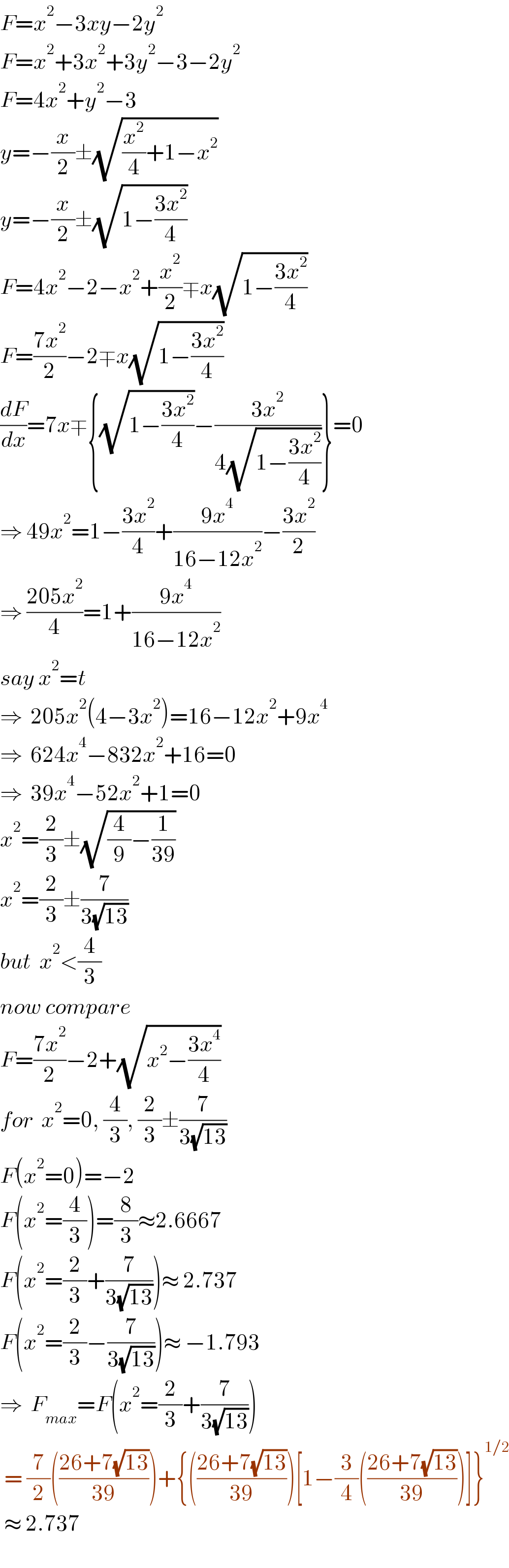 F=x^2 −3xy−2y^2   F=x^2 +3x^2 +3y^2 −3−2y^2   F=4x^2 +y^2 −3  y=−(x/2)±(√((x^2 /4)+1−x^2 ))  y=−(x/2)±(√(1−((3x^2 )/4)))  F=4x^2 −2−x^2 +(x^2 /2)∓x(√(1−((3x^2 )/4)))  F=((7x^2 )/2)−2∓x(√(1−((3x^2 )/4)))  (dF/dx)=7x∓{(√(1−((3x^2 )/4)))−((3x^2 )/(4(√(1−((3x^2 )/4)))))}=0  ⇒ 49x^2 =1−((3x^2 )/4)+((9x^4 )/(16−12x^2 ))−((3x^2 )/2)  ⇒ ((205x^2 )/4)=1+((9x^4 )/(16−12x^2 ))  say x^2 =t  ⇒  205x^2 (4−3x^2 )=16−12x^2 +9x^4   ⇒  624x^4 −832x^2 +16=0  ⇒  39x^4 −52x^2 +1=0  x^2 =(2/3)±(√((4/9)−(1/(39))))  x^2 =(2/3)±(7/(3(√(13))))  but  x^2 <(4/3)  now compare  F=((7x^2 )/2)−2+(√(x^2 −((3x^4 )/4)))  for  x^2 =0, (4/3), (2/3)±(7/(3(√(13))))  F(x^2 =0)=−2  F(x^2 =(4/3))=(8/3)≈2.6667  F(x^2 =(2/3)+(7/(3(√(13)))))≈ 2.737  F(x^2 =(2/3)−(7/(3(√(13)))))≈ −1.793  ⇒  F_(max) =F(x^2 =(2/3)+(7/(3(√(13)))))    = (7/2)(((26+7(√(13)))/(39)))+{(((26+7(√(13)))/(39)))[1−(3/4)(((26+7(√(13)))/(39)))]}^(1/2)    ≈ 2.737    